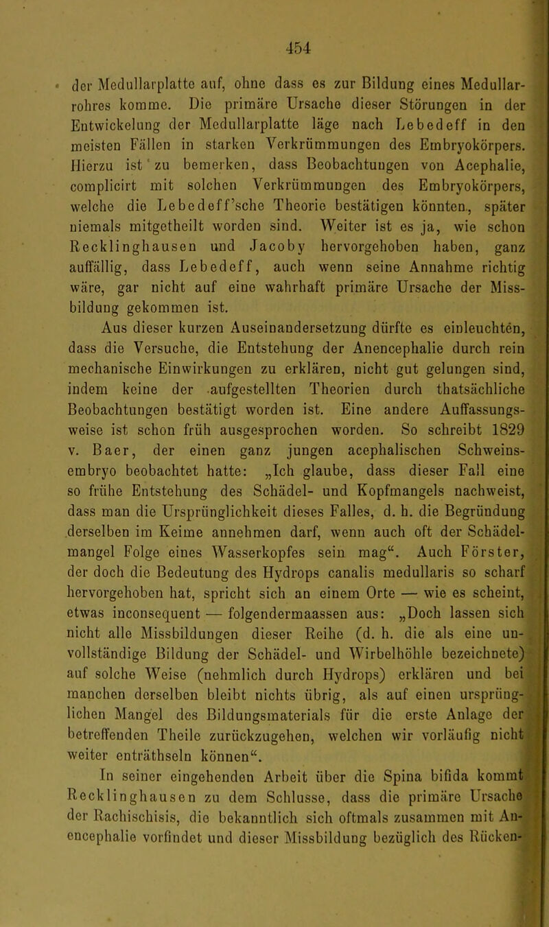 • der Medullarplatte auf, ohne dass es zur Bildung eines Medullar- rohres komme. Die primäre Ursache dieser Störungen in der Entwickelung der Medullarplatte läge nach Lebedeff in den meisten Fällen in starken Verkrümmungen des Embryokörpers. Hierzu ist ‘ zu bemerken, dass Beobachtungen von Acephalie, complicirt mit solchen Verkrümmungen des Embryokörpers, welche die Lebedeff’sche Theorie bestätigen könnten., später niemals mitgetheilt worden sind. Weiter ist es ja, wie schon Recklinghausen und Jacoby hervorgehoben haben, ganz auffällig, dass Lebedeff, auch wenn seine Annahme richtig wäre, gar nicht auf eine wahrhaft primäre Ursache der Miss- bildung gekommen ist. Aus dieser kurzen Auseinandersetzung dürfte es einleuchten, dass die Versuche, die Entstehung der Anencephalie durch rein mechanische Einwirkungen zu erklären, nicht gut gelungen sind, indem keine der .aufgestellten Theorien durch thatsächliche Beobachtungen bestätigt worden ist. Eine andere Auffassungs- weise ist schon früh ausgesprochen worden. So schreibt 1829 V. Baer, der einen ganz jungen acephalischen Schweins- embryo beobachtet hatte: „Ich glaube, dass dieser Fall eine so frühe Entstehung des Schädel- und Kopfmangels nachweist, dass man die Ursprünglichkeit dieses Falles, d. h. die Begründung derselben im Keime annehmen darf, wenn auch oft der Schädel- mangel Folge eines Wasserkopfes sein mag“. Auch Förster, der doch die Bedeutung des Hydrops canalis medullaris so scharf hervorgehoben hat, spricht sich an einem Orte — wie es scheint, etwas inconsequent — folgendermaassen aus: „Doch lassen sich nicht alle Missbildungen dieser Reihe (d. h. die als eine un- vollständige Bildung der Schädel- und Wirbelhöhle bezeichnete) auf solche Weise (nehmlich durch Hydrops) erklären und bei manchen derselben bleibt nichts übrig, als auf einen ursprüng- lichen Mangel des Bildungsmaterials für die erste Anlage der betreffenden Theile zurückzugehen, welchen wir vorläufig nicht weiter enträthseln können“. In seiner eingehenden Arbeit über die Spina bifida kommt Recklinghausen zu dem Schlüsse, dass die primäre Ursache der Rachischisis, die bekanntlich sich oftmals zusammen mit An- encephalie vorfindet und dieser Missbildung bezüglich des Rücken-