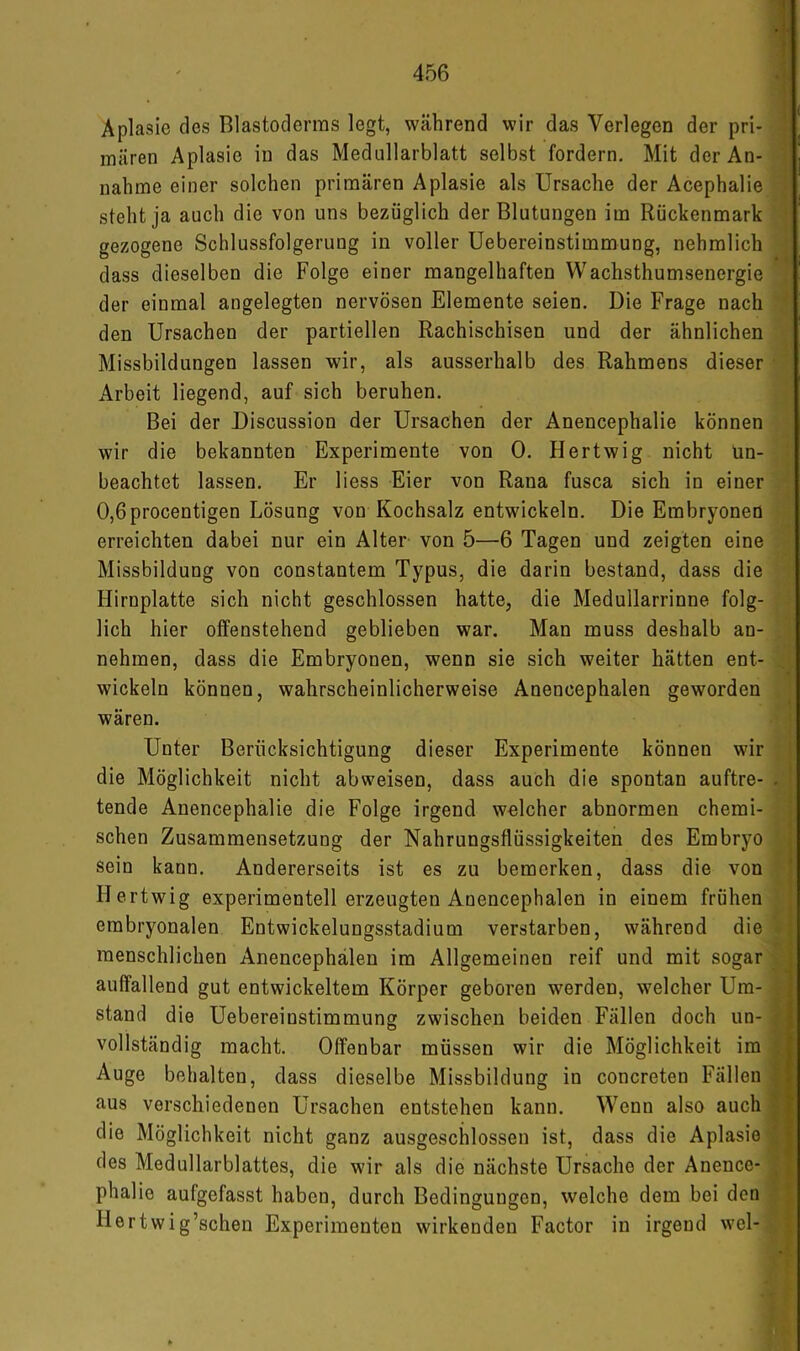 Aplasie des Blastoderms legt, während wir das Verlegen der pri- mären Aplasie in das Medullarblatt selbst fordern. Mit der An- nahme einer solchen primären Aplasie als Ursache der Acephalie steht ja auch die von uns bezüglich der Blutungen im Rückenmark gezogene Schlussfolgerung in voller Uebereinstimmung, nehmlich dass dieselben die Folge einer mangelhaften Wachsthumsenergie der einmal angelegten nervösen Elemente seien. Die Frage nach den Ursachen der partiellen Rachischisen und der ähnlichen Missbildungen lassen wir, als ausserhalb des Rahmens dieser Arbeit liegend, auf sich beruhen. Bei der Discussion der Ursachen der Anencephalie können wir die bekannten Experimente von 0. Hertwig nicht ün- beachtet lassen. Er liess Eier von Rana fusca sich in einer 0,6procentigen Lösung von Kochsalz entwickeln. Die Embryonen erreichten dabei nur ein Alter von 5—6 Tagen und zeigten eine Missbildung von constantem Typus, die darin bestand, dass die Hirnplatte sich nicht geschlossen hatte, die Medullarrinne folg- lich hier offenstehend geblieben war. Man muss deshalb an- nehmen, dass die Embryonen, wenn sie sich weiter hätten ent- wickeln können, wahrscheinlicherweise Anencephalen geworden wären. Unter Berücksichtigung dieser Experimente können wir die Möglichkeit nicht abweisen, dass auch die spontan auftre- tende Anencephalie die Folge irgend welcher abnormen chemi- schen Zusammensetzung der Nahrungsflüssigkeiten des Embryo sein kann. Andererseits ist es zu bemerken, dass die von Hertwig experimentell erzeugten Anencephalen in einem frühen embryonalen Entwickelungsstadium verstärken, während die menschlichen Anencephalen im Allgemeinen reif und mit sogar auffallend gut entwickeltem Körper geboren werden, welcher Um- stand die Uebereinstimmung zwischen beiden Fällen doch un- vollständig macht. Offenbar müssen wir die Möglichkeit im Auge behalten, dass dieselbe Missbildung in concreten Fällen aus verschiedenen Ursachen entstehen kann. Wenn also auch die Möglichkeit nicht ganz ausgeschlossen ist, dass die Aplasie des Medullarblattes, die wir als die nächste Ursache der Anence- phalie aufgefasst haben, durch Bedingungen, welche dem bei den Hertwig’schen Experimenten wirkenden Factor in irgend wel-