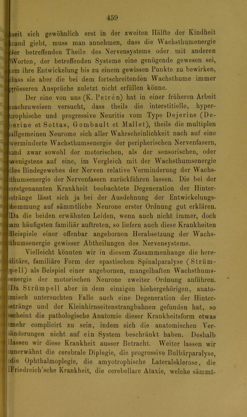 leit sich gewöhnlich erst in der zweiten Hälfte der Kindheit ;und giebt, muss man annehmen, dass die Wachsthumenergie ler betreffenden Theile des Nervensystems oder mit anderen Worten, der betreffenden Systeme eine genügende gewesen sei, im ihre Entwickelung bis zu einem gewissen Punkte zu bewirken, dass sie aber die bei dem fortschreitenden Wachsthume immer grösseren Ansprüche zuletzt nicht erfüllen könne. Der eine von uns (K. Petren) hat in einer früheren Arbeit lachzuweisen versucht, dass theils die interstitielle, hyper- rophische und progressive Neuritis vom Type Dejerine (De- terine et Sottas, Gombault et Mailet), theils die multiplen illgemeinen Neurome sich aller Wahrscheinlichkeit nach auf eine verminderte Wachsthumseuergie der peripherischen Nervenfasern, nd zwar sowohl der motorischen, als der sensorischen, oder \wenigstens auf eine, im Vergleich mit der Wachsthurasenergie des Bindegewebes der Nerven relative Verminderung der Wachs- tthumsenergie der Nervenfasern zurückführen lassen. Die bei der erstgenannten Krankheit beobachtete Degeneration der Hinter- ^ätränge lässt sich ja bei der Ausdehnung der Entwickelungs- ihemmung auf sämmtliche Neurone erster Ordnung gut erklären. IDa die beiden erwähnten Leiden, wenn auch nicht immer, doch ram häufigsten familiär auftreten, so liefern auch diese Krankheiten [Beispiele einer offenbar angebornen Herabsetzung der Wachs- tthumsenergie gewisser Abtheilungen des Nervensystems. Vielleicht könnten wir in diesem Zusammenhänge die here- 'iditäre, familiäre Form der spastischen Spinalparalyse (Strüm- ipell) als Beispiel einer angebornen, mangelhaften Wachsthums- = energie der motorischen Neurone zweiter Ordnung anführen. iDa Str ümpell aber in dem einzigen hiehergehörigen, anato- ;misch untersuchten Falle auch eine Degeneration der Hinter- 'Stränge und der Kleinhirnseitenstrangbahnen gefunden hat, so 'Scheint die pathologische Anatomie dieser Krankheitsform etwas rmehr complicirt zu sein, indem sich die anatomischen Ver- ^‘.änderungen nicht auf ein System beschränkt haben. Deshalb .lassen wir diese Krankheit ausser Betracht. Weiter lassen wir mnerwähnt die cerebrale Diplegie, die progressive Bulbärparalyse, sdie Ophthalmoplegie, die amyotrophische Lateralsklerose, die IFriedreich’sche Krankheit, die cerebellare Ataxie, welche sämmt-