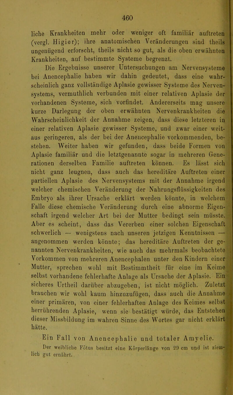 liehe Krankheiten mehr oder weniger oft familiär auftreten (vergl. Higier); ihre anatomischen Veränderungen sind theils ungenügend erforscht, theils nicht so gut, als die oben erwähnten Krankheiten, auf bestimmte Systeme begrenzt. Die Ergebnisse unserer Untersuchungen am Nervensysteme bei Anencephalie haben wir dahin gedeutet, dass eine wahr- scheinlich ganz vollständige Aplasie gewisser Systeme des Nerven- systems, vermuthlich verbunden mit einer relativen Aplasie der vorhandenen Systeme, sich vorfindet. Andererseits mag unsere kurze Darlegung der oben erwähnten Nervenkrankheiten die Wahrscheinlichkeit der Annahme zeigen, dass diese letzteren in einer relativen Aplasie gewisser Systeme, und zwar einer weit- aus geringeren, als der bei der Anencephalie vorkommenden, be- stehen. Weiter haben wir gefunden, dass beide Formen von Aplasie familiär und die letztgenannte sogar in mehreren Gene- rationen derselben Familie auftreten können. Es lässt sich nicht ganz leugnen, dass auch das hereditäre Auftreten einer partiellen Aplasie des Nervensystems mit der Annahme irgend welcher chemischen Veränderung der Nahrungsflüssigkeiten des Embryo als. ihrer Ursache erklärt werden könnte, in welchem Falle diese chemische Veränderung durch eine abnorme Eigen- schaft irgend welcher Art bei der Mutter bedingt sein müsste. Aber es scheint, dass das Vererben einer solchen Eigenschaft schwerlich — wenigstens nach unseren jetzigen Kenntnissen — angenommen werden könnte; das hereditäre Auftreten der ge- nannten Nervenkrankheiten, wie auch das mehrmals beobachtete Vorkommen von mehreren Anencephalen unter den Kindern einer Mutter, sprechen wohl mit Bestimmtheit für eine im Keime selbst vorhandene fehlerhafte Anlage als Ursache der Aplasie. Ein sicheres Urtheil darüber abzugeben, ist nicht möglich. Zuletzt brauchen wir wohl kaum hinzuzufügen, dass auch die Annahme einer primären, von einer fehlerhaften Anlage des Keimes selbst herrührenden Aplasie, wenn sie bestätigt würde, das Entstehen dieser Missbildung im wahren Sinne des Wortes gar nicht erklärt hätte. Ein Fall von Anencephalie und totaler Amyelie. Der weibliche Fötus besitzt eine Körperlänge von 29 cm und ist ziem- lich gut ernährt.