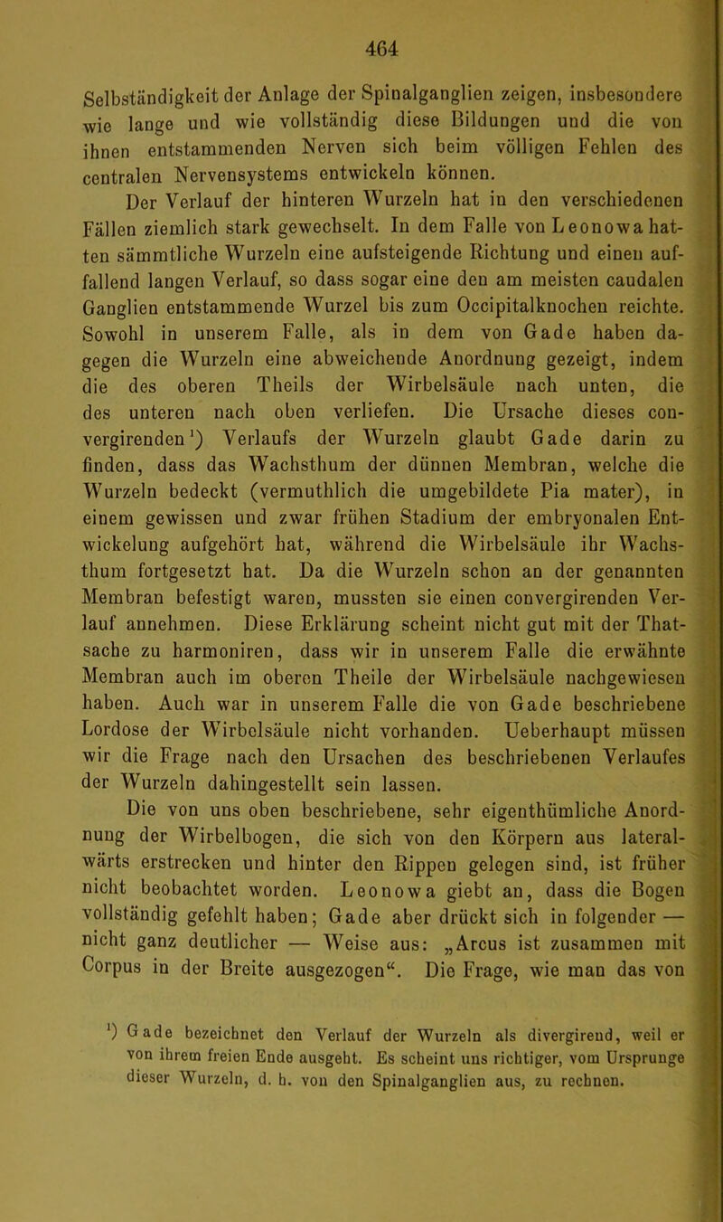 Selbständigkeit der Anlage der Spinalganglien zeigen, insbesondere wie lange und wie vollständig diese Bildungen und die von ^ ihnen entstammenden Nerven sich beim völligen Fehlen des . centralen Nervensystems entwickeln können. i Der Verlauf der hinteren Wurzeln hat in den verschiedenen i Fällen ziemlich stark gewechselt. In dem Falle von Leonowahat- ; ten sämmtliche Wurzeln eine aufsteigende Richtung und einen auf- ■ fallend langen Verlauf, so dass sogar eine den am meisten caudalen f Ganglien entstammende Wurzel bis zum Occipitalknochen reichte. | Sowohl in unserem Falle, als in dem von Gade haben da- f gegen die Wurzeln eine abweichende Anordnung gezeigt, indem ( die des oberen Theils der Wirbelsäule nach unten, die 1 des unteren nach oben verliefen. Die Ursache dieses con- I .. M vergirenden*) Verlaufs der Wurzeln glaubt Gade darin zu ^ finden, dass das Wachsthum der dünnen Membran, welche die J Wurzeln bedeckt (vermuthlich die umgebildete Pia mater), in I einem gewissen und zwar frühen Stadium der embryonalen Ent- | Wickelung aufgehört hat, während die Wirbelsäule ihr Wachs- ' thum fortgesetzt hat. Da die Wurzeln schon an der genannten Membran befestigt waren, mussten sie einen convergirenden Ver- •; lauf annehmen. Diese Erklärung scheint nicht gut mit der That- j Sache zu harmoniren, dass wir in unserem Falle die erwähnte Membran auch im oberen Theile der Wirbelsäule nachgewiesen ] haben. Auch war in unserem Falle die von Gade beschriebene ' Lordose der Wirbelsäule nicht vorhanden. Ueberhaupt müssen ,i wir die Frage nach den Ursachen des beschriebenen Verlaufes der Wurzeln dahingestellt sein lassen. Ü Die von uns oben beschriebene, sehr eigenthümliche Anord- ^ nung der Wirbelbogen, die sich von den Körpern aus lateral- « wärts erstrecken und hinter den Rippen gelegen sind, ist früher j nicht beobachtet worden. Leonowa giebt an, dass die Bogen j vollständig gefehlt haben; Gade aber drückt sich in folgender— , nicht ganz deutlicher — Weise aus: „Arcus ist zusammen mit Corpus io der Breite ausgezogen“. Die Frage, wie man das von *) Gade bezeichuet den Verlauf der Wurzeln als divergireud, weil er von ihrem freien Ende ausgeht. Es scheint uns richtiger, vom Ursprünge dieser Wurzeln, d. h. von den Spinalganglien aus, zu rechnen.