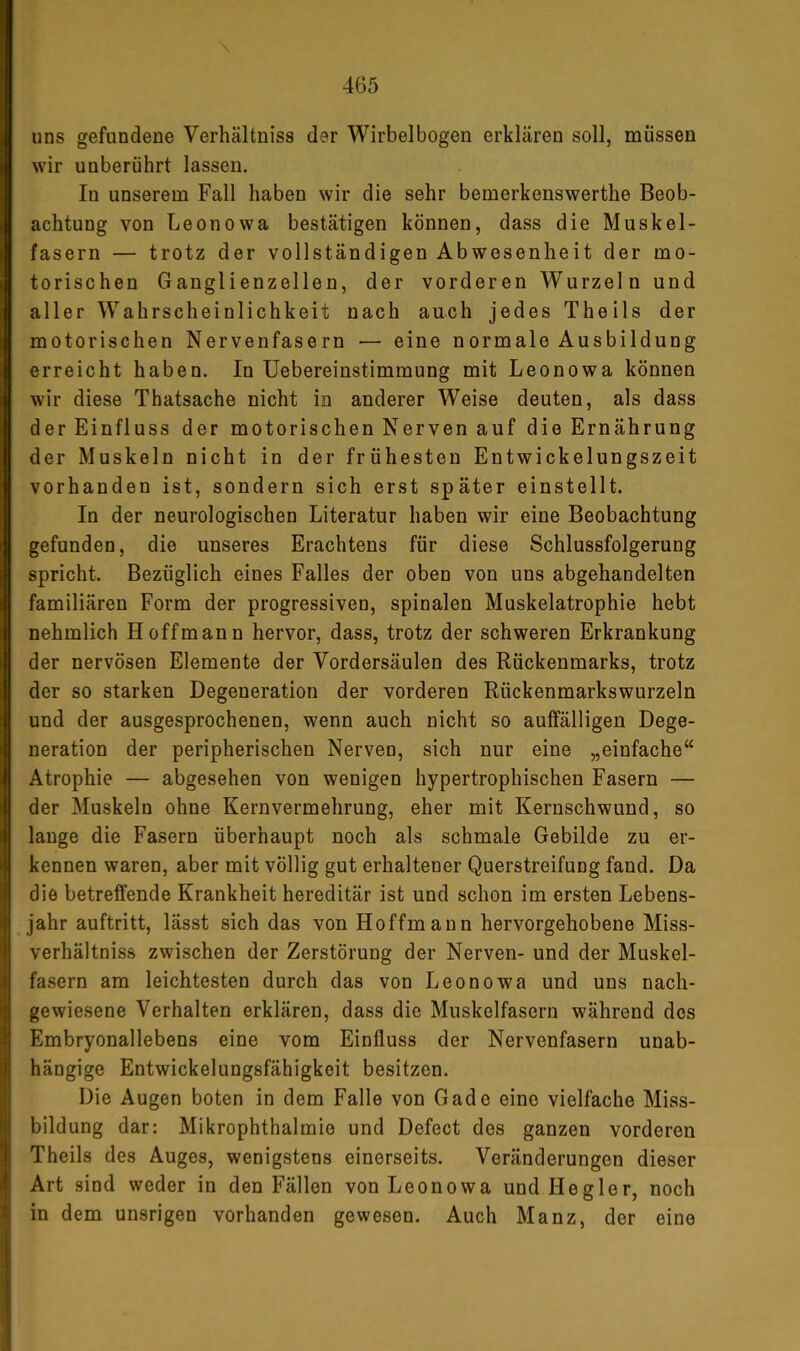 uns gefundene Verhältniss der Wirbelbogen erklären soll, müssen wir unberührt lassen. In unserem Fall haben wir die sehr bemerkenswerthe Beob- achtung von Leonowa bestätigen können, dass die Muskel- fasern — trotz der vollständigen Abwesenheit der mo- torischen Ganglienzellen, der vorderen Wurzeln und aller Wahrscheinlichkeit nach auch jedes Theils der motorischen Nervenfasern — eine normale Ausbildung erreicht haben. In üebereinstimmung mit Leonowa können wir diese Thatsache nicht in anderer Weise deuten, als dass der Einfluss der motorischen Nerven auf die Ernährung der Muskeln nicht in der frühesten Entwickelungszeit vorhanden ist, sondern sich erst später einstellt. In der neurologischen Literatur haben wir eine Beobachtung gefunden, die unseres Erachtens für diese Schlussfolgerung spricht. Bezüglich eines Falles der oben von uns abgehandelten familiären Form der progressiven, spinalen Muskelatrophie hebt nehmlich Hoff mann hervor, dass, trotz der schweren Erkrankung der nervösen Elemente der Vordersäulen des Rückenmarks, trotz der so starken Degeneration der vorderen Rückenmarkswurzeln und der ausgesprochenen, wenn auch nicht so auffälligen Dege- neration der peripherischen Nerven, sich nur eine „einfache“ Atrophie — abgesehen von wenigen hypertrophischen Fasern — der Muskeln ohne Kernvermehrung, eher mit Kernschwund, so lange die Fasern überhaupt noch als schmale Gebilde zu er- kennen waren, aber mit völlig gut erhaltener Querstreifung fand. Da die betreffende Krankheit hereditär ist und schon im ersten Lebens- jahr auftritt, lässt sich das von Hoffmann hervorgehobene Miss- verhältniss zwischen der Zerstörung der Nerven- und der Muskel- fasern am leichtesten durch das von Leonowa und uns nach- gewie.sene Verhalten erklären, dass die Muskelfasern während des Embryonallebens eine vom Einfluss der Nervenfasern unab- hängige Entwickelungsfähigkeit besitzen. Die Augen boten in dem Falle von Gade eine vielfache Miss- bildung dar: Mikrophthalmie und Defect des ganzen vorderen Theils des Auges, wenigstens einerseits. Veränderungen dieser Art sind weder in den Fällen von Leonowa und He gier, noch in dem unsrigen vorhanden gewesen. Auch Manz, der eine