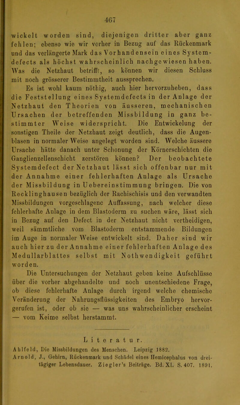 wickelt worden sind, diejenigen dritter aber ganz fehlen; ebenso wie wir vorher in Bezug auf das Rückenmark und das verlängerte Mark das Vor handensein eines System- defects als höchst wahrscheinlich nachgewiesen haben. Was die Netzhaut betrifft, so können wir diesen Schluss mit noch grösserer Bestimmtheit aussprechen. Es ist wohl kaum nöthig, auch hier hervorzuheben, dass die Feststellung eines Systemdefects in der Anlage der Netzhaut den Theorien von äusseren, mechanischen Ursachen der betreffenden Missbildung in ganz be- stimmter Weise widerspricht. Die Entwickelung der sonstigen Theile der Netzhaut zeigt deutlich, dass die Augen- blasen in normaler Weise angelegt worden sind. Welche äussere Ursache hätte danach unter Schonung der Körnerschichten die Ganglienzellenschicht zerstören können? Der beobachtete Systemdefect der Netzhaut lässt sich offenbar nur mit der Annahme einer fehlerhaften Anlage als Ursache der Missbildung in Uebereinstimmung bringen. Die von Recklinghausen bezüglich der Rachischisis und den verwandten Missbildungen vorgeschlagenc Auffassung, nach welcher diese fehlerhafte Anlage in dem Blastoderm zu suchen wäre, lässt sich in Bezug auf den Defect in der Netzhaut nicht vertheidigen, weil sämmtliche vom Blastoderm entstammende Bildungen im Auge in normaler Weise entwickelt sind. Daher sind wir auch hier zu der Annahme einer fehlerhaften Anlage des Medullarblattes selbst mit Nothwen digkeit geführt worden. Die Untersuchungen der Netzhaut geben keine Aufschlüsse über die vorher abgehandelte und noch unentschiedene Frage, ob diese fehlerhafte Anlage durch irgend welche chemische Veränderung der Nahrungsflüssigkeiten des Embryo hervor- gerufen ist, oder ob sie — was uns wahrscheinlicher erscheint — vom Keime selbst herstammt. Literatur. Ablfeld, Die Missbildungen des Menschen. Leipzig 1882. Arnold, J., Gehirn, Rückenmark und Schädel eines Hemicephalus von drei- tägiger Lebensdauer. Ziegler’s Beiträge. Bd.XI. S. 407. 1891.