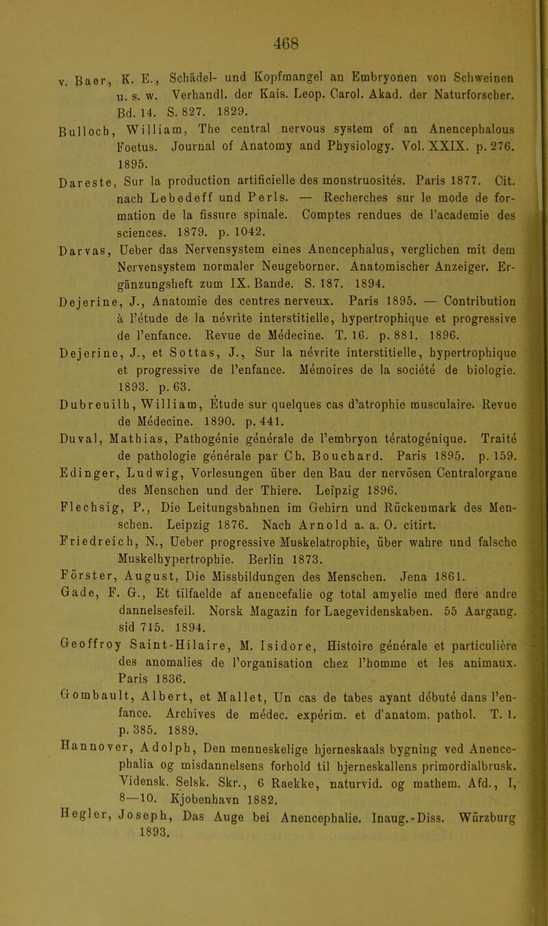 V. Baer, K. E., Schädel- und Kopfraangel an Embryonen von Schweinen u. s. w. Verhandl. der Kais. Leop. Carol. Akad. der Naturforscher. Bd. 14. S. 827. 1829. Bull och, William, The central nervous System of an Anencephalous Eoetus. Journal of Anatomy and Physiology. Vol. XXIX. p. 276. 1895. Dareste, Sur la production artificielle des monstruosites. Paris 1877. Cit. nach Lebedeff und Perls. — Recherches sur le mode de for- mation de la fissure spinale. Comptes rendues de l’academie des Sciences. 1879. p. 1042. Darvas, lieber das Nervensystem eines Anencephalus, verglichen mit dem Nervensystem normaler Neugeborner. Anatomischer Anzeiger. Er- gänzungsheft zum IX. Bande. S. 187. 1894. Dejerine, J., Anatomie des centres nerveiix. Paris 1895. — Contribution ä l’etude de la nevrite interstitielle, hypertrophique et progressive de l’enfance. Revue de Medecine. T. 16. p. 881. 1896. Dejerine, J., et Sottas, J., Sur la nevrite interstitielle, hypertrophique et progressive de l’enfance. Memoires de la societe de biologie. 1893. p.63. Dubreuilh, William, Etüde sur quelques cas d’atrophie musculaire. Revue de Medecine. 1890. p. 441. Duval, Mathias, Pathogenie generale de l’embryon teratogenique. Traite de Pathologie generale par Ch. Bouchard. Paris 1895. p. 159. Edinger, Ludwig, Vorlesungen über den Bau der nervösen Centralorgane des Menschen und der Thiere. Leipzig 1896. Flechsig, P., Die Leitungsbahnen im Gehirn und Rückenmark des Men- schen. Leipzig 1876. Nach Arnold a. a. 0. citirt. Friedreich, N., lieber progressive Muskelatrophie, über wahre und falsche Muskelhypertrophie. Berlin 1873. Förster, August, Die Missbildungen des Menschen. Jena 1861. Gade, F. G., Et tilfaelde af anencefalie og total amyelie med flere andre dannelsesfeil. Norsk Magazin for Laegevidenskaben. 55 Aargang, sid 715. 1894. Geoffroy Saint-Hilaire, M. Isidore, Histoire generale et particuliöre des anomalies de l’organisation chez l’homme et les animaux. Paris 1836. Gombault, Albert, et Mailet, ün cas de tabes ayant debute dans l’en- fance. Archives de medec. experim. et d’anatom. pathol. T. 1. p. 385. 1889. Hannover, Adolph, Den menneskelige hjerneskaals bygning ved Anence- phalia og misdannelsens forhold til hjerneskallens primordialbrusk. Vidensk. Selsk. Skr., 6 Raekke, naturvid. og raathem. Afd., I, 8—10. Kjobenhavn 1882. Hegler, Joseph, Das Auge bei Anencephalie. Inaug.-Diss. Würzburg 1893.