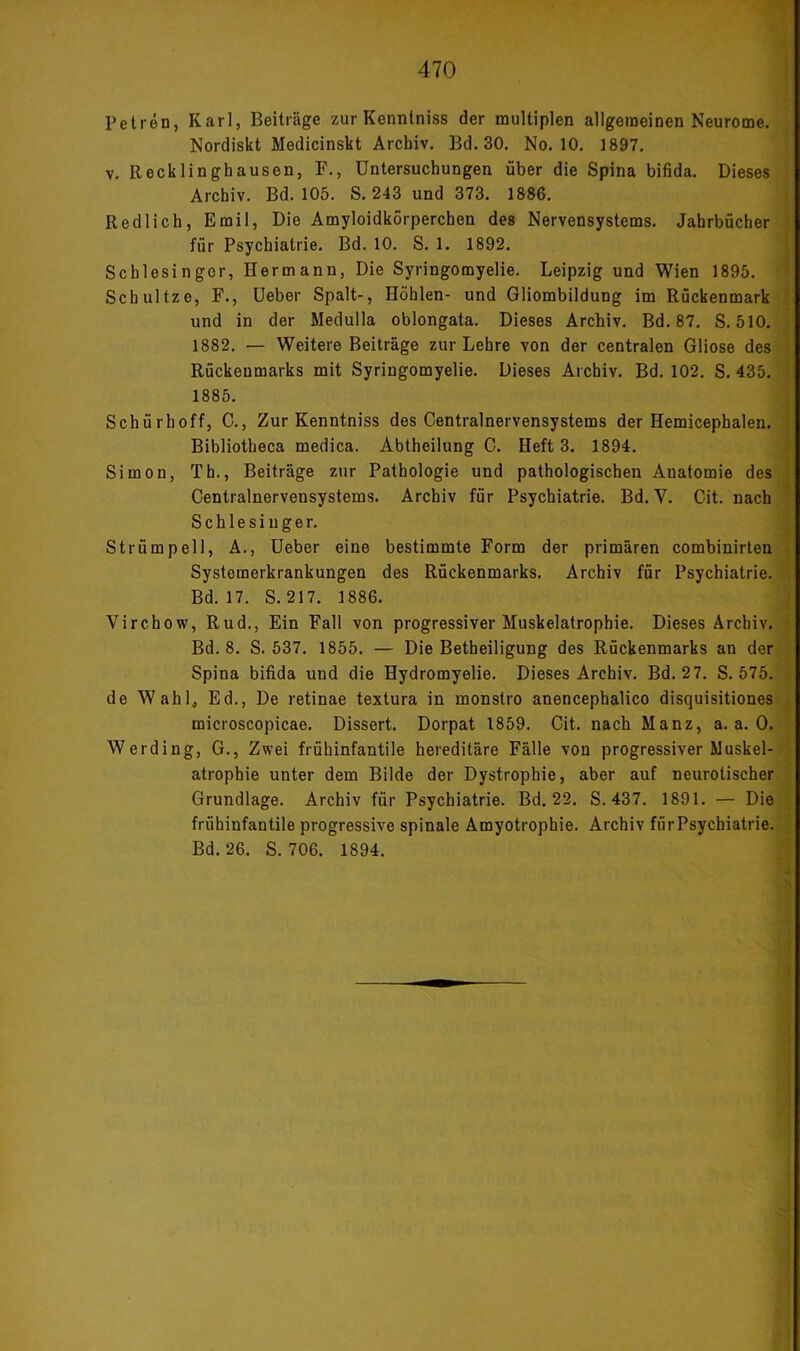 Petren, Karl, Beiträge zur Konntniss der multiplen allgemeinen Neurome. Nordiskt Medicinskt Archiv. Bd. 30. No. 10. 1897. V. Recklinghausen, F., Untersuchungen über die Spina bifida. Dieses Archiv. Bd. 105. S. 243 und 373. 1886. Redlich, Emil, Die Amyloidkörperchen des Nervensystems. Jahrbücher I für Psychiatrie. Bd. 10. S. 1. 1892. | Schlesinger, Hermann, Die Syringomyelie. Leipzig und Wien 1895. l Schnitze, F., üeber Spalt-, Höhlen- und Gliombildung im Rückenmark ^ und in der Medulla oblongata. Dieses Archiv. Bd. 87. S. 510. j 1882. — Weitere Beiträge zur Lehre von der centralen Gliose des ] Rückenmarks mit Syringomyelie. Dieses Archiv. Bd. 102. S. 435. ■* 1885. Schürhoff, C., Zur Kenntniss des Centralnervensystems der Hemicephalen. Bibliotheca medica. Abtheilung C. Heft 3. 1894. Simon, Th., Beiträge zur Pathologie und pathologischen Anatomie des Centralnervensystems. Archiv für Psychiatrie. Bd. V. Cit. nach Schlesinger. Strümpell, A., üeber eine bestimmte Form der primären combinirten Systemerkrankungen des Rückenmarks. Archiv für Psychiatrie. Bd. 17. S. 217. 1886. Virchow, Rud., Ein Fall von progressiver Muskelatrophie. Dieses Archiv. Bd. 8. S. 537. 1855. — Die Betheiligung des Rückenmarks an der Spina bifida und die Hydromyelie. Dieses Archiv. Bd. 2 7. S. 575. de Wahlj Ed., De retinae textura in monstro anencephalico disquisitiones microscopicae. Dissert. Dorpat 1859. Cit. nach Manz, a. a. 0. Werding, G., Zwei frühinfantile hereditäre Fälle von progressiver Muskel- atrophie unter dem Bilde der Dystrophie, aber auf neurotischer Grundlage. Archiv für Psychiatrie. Bd. 22. S. 437. 1891. — Die frühinfantile progressive spinale Amyotrophie. Archiv fürPsychiatrie. Bd. 26. S. 706. 1894. f .1 ■(