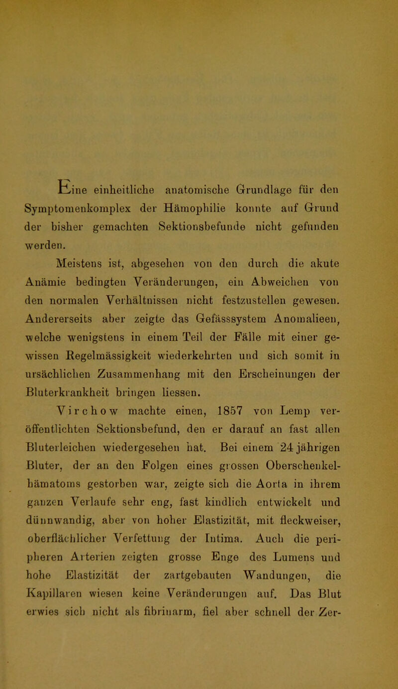tbine einheitliche anatomische Grundlage für den Symptomenkomplex der Hämophilie konnte auf Grund der bisher gemachten Sektionsbefunde nicht gefunden werden. Meistens ist, abgesehen von den durch die akute Anämie bedingten Veränderungen, ein Abweicheu von den normalen Verhältnissen nicht festzustellen gewesen. Andererseits aber zeigte das Gefässsystem Anomalieen, welche wenigstens in einem Teil der Fälle mit einer ge- wissen Regelmässigkeit wiederkehrten und sich somit in ursächlichen Zusammenhang mit den Erscheinungen der Bluterkrankheit bringen Hessen. Virchow machte einen, 1857 von Lemp ver- öffentlichten Sektionsbefund, den er darauf an fast allen Bluterleicben wiedergesehen hat. Bei einem 24 jährigen Bluter, der an den Folgen eines grossen Oberschenkel- hämatoms gestorben war, zeigte sich die Aorta in ihrem ganzen Verlaufe sehr eng, fast kindlich entwickelt und dünnwandig, aber von hoher Elastizität, mit fleckweiser, oberflächlicher Verfettung der [ntima. Auch die peri- pheren Arterien zeigten grosse Enge des Lumens und hohe Elastizität der zartgebauten Wandungen, die Kapillaren wiesen keine Veränderungen auf. Das Blut erwies sieb nicht als fibrinarm, fiel aber schnell der Zer-