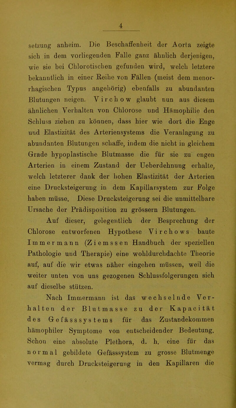 Setzung anheim. Die Beschaffenheit der Aorta zeigte sich in dem vorliegenden Falle ganz ähnlich derjenigen, wie sie bei Chlorotiscben gefunden wird, welch letztere bekanntlich in einer Reihe von Fällen (meist dem menor- rhagischen Typus augehörig) ebenfalls zu abundanten Blutungen neigen. V i r c h o w glaubt nun aus diesem ähnlichen Verhalten von Chlorose und Hämophilie den Schluss ziehen zu können, dass hier wie dort die Enge und Elastizität des Arteriensystems die Veranlagung zu abundanten Blutungen schaffe, indem die nicht in gleichem Grade hypoplastische Blutmasse die für sie zu engen Arterien in einem Zustand der Ueberdehuung erhalte, welch letzterer dank der hohen Elastizität der Arterien eine Drucksteigerung in dem Kapillavsystem zur Folge haben müsse. Diese Drucksteigerung sei die unmittelbare Ursache der Prädisposition zu grossem Blutungen. Auf dieser, gelegentlich der Besprechung der Chlorose entworfenen Hypothese Virchows baute Immer mann (Ziemssen Handbuch der speziellen Pathologie und Therapie) eine wohldurchdachte Theorie auf, auf die wir etwas näher eingehen müssen, weil die weiter unten von uns gezogenen Schlussfolgerungen sich auf dieselbe stützen. Nach Immermann ist das wechselnde Ver- halten der Blutmasse zu der Kapacität des Gefässsystems für das Zustandekommen hämophiler Symptome von entscheidender Bedeutung, Schon eine absolute Plethora, d. h. eine für das normal gebildete Gefässsystem zu grosse Blutmeuge vermag durch Drucksteigerung in den Kapillaren die