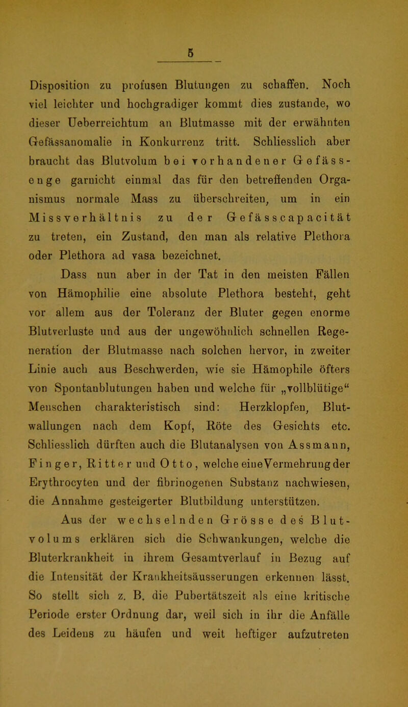 Disposition zu profusen Blutungen zu schaffen. Noch viel leichter und hochgradiger kommt dies zustande, wo dieser Ueberreichtum an Blutmasse mit der erwähnten Gefässanomalie in Konkurrenz tritt. Schliesslich aber braucht das Blutvolum bei vorhandener Gefäss- e n g e garnicht einmal das für den betreffenden Orga- nismus normale Mass zu überschreiten, um in ein Missverhältnis zu der Gefässcapacität zu treten, ein Zustand, den man als relative Plethora oder Plethora ad vasa bezeichnet. Dass nun aber in der Tat in den meisten Fällen von Hämophilie eine absolute Plethora besteht, geht vor allem aus der Toleranz der Bluter gegen enorme Blutverluste und aus der ungewöhnlich schnellen Rege- neration der Blutmasse nach solchen hervor, in zweiter Linie auch aus Beschwerden, wie sie Hämophile öfters von Spontanblutungeu haben und welche für „vollblütige“ Menschen charakteristisch sind: Herzklopfen, Blut- wallungen nach dem Kopf, Röte des Gesichts etc. Schliesslich dürften auch die Blutanalysen von Ass mann, Finger, Ritter und Otto, welche eine Vermehrung der Erythrocyten und der fibrinogenen Substanz nachwiesen, die Annahme gesteigerter Blutbildung unterstützen. Aus der wechselnden Grösse des Blut- volums erklären sich die Schwankungen, welche die Bluterkrankheit in ihrem Gesamtverlauf in Bezug auf die Intensität der Krankheitsäusseruugen erkennen lässt. So stellt sich z. B. die Pubertätszeit als eine kritische Periode erster Ordnung dar, weil sich in ihr die Anfälle des Leidens zu häufen und weit heftiger aufzutreten