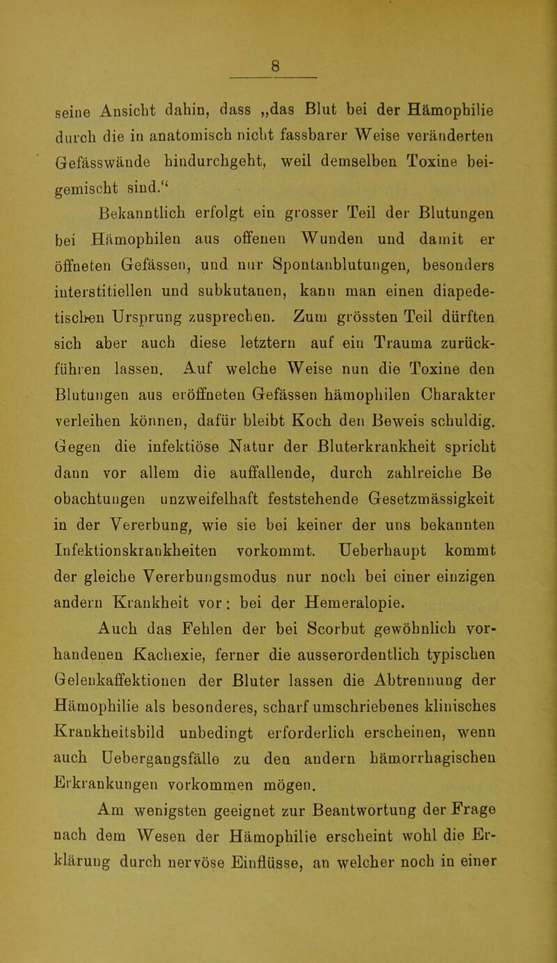 seine Ansicht dahin, dass „das Blut bei der Hämophilie durch die in anatomisch nicht fassbarer Weise veränderten Gefässwände hindurchgeht, weil demselben Toxine bei- gemischt sind.“ Bekanntlich erfolgt ein grosser Teil der Blutungen bei Hämophilen aus offenen Wunden und damit er öffneten Gefässen, und nur Spontanblutungen, besonders interstitiellen und subkutanen, kann man einen diapede- tischen Ursprung zusprechen. Zum grössten Teil dürften sich aber auch diese letztem auf ein Trauma zurück- führen lassen. Auf welche Weise nun die Toxine den Blutungen aus eröffneten Gefässen hämophilen Charakter verleihen können, dafür bleibt Koch den Beweis schuldig. Gegen die infektiöse Natur der Bluterkrankheit spricht dann vor allem die auffallende, durch zahlreiche Be obachtungen unzweifelhaft feststehende Gesetzmässigkeit in der Vererbung, wie sie bei keiner der uns bekannten Infektionskrankheiten vorkommt. Ueberhaupt kommt der gleiche Vererbungsmodus nur noch bei einer einzigen andern Krankheit vor: bei der Hemeralopie. Auch das Fehlen der bei Scorbut gewöhnlich vor- handenen Kachexie, ferner die ausserordentlich typischen Gelenkaffektionen der Bluter lassen die Abtrennung der Hämophilie als besonderes, scharf umschriebenes klinisches Krankheitsbild unbedingt erforderlich erscheinen, wenn auch Uebergangsfälle zu den andern hämorrhagischen Erkrankungen Vorkommen mögen. Am wenigsten geeignet zur Beantwortung der Frage nach dem Wesen der Hämophilie erscheint wohl die Er- klärung durch nervöse Einflüsse, an welcher noch in einer