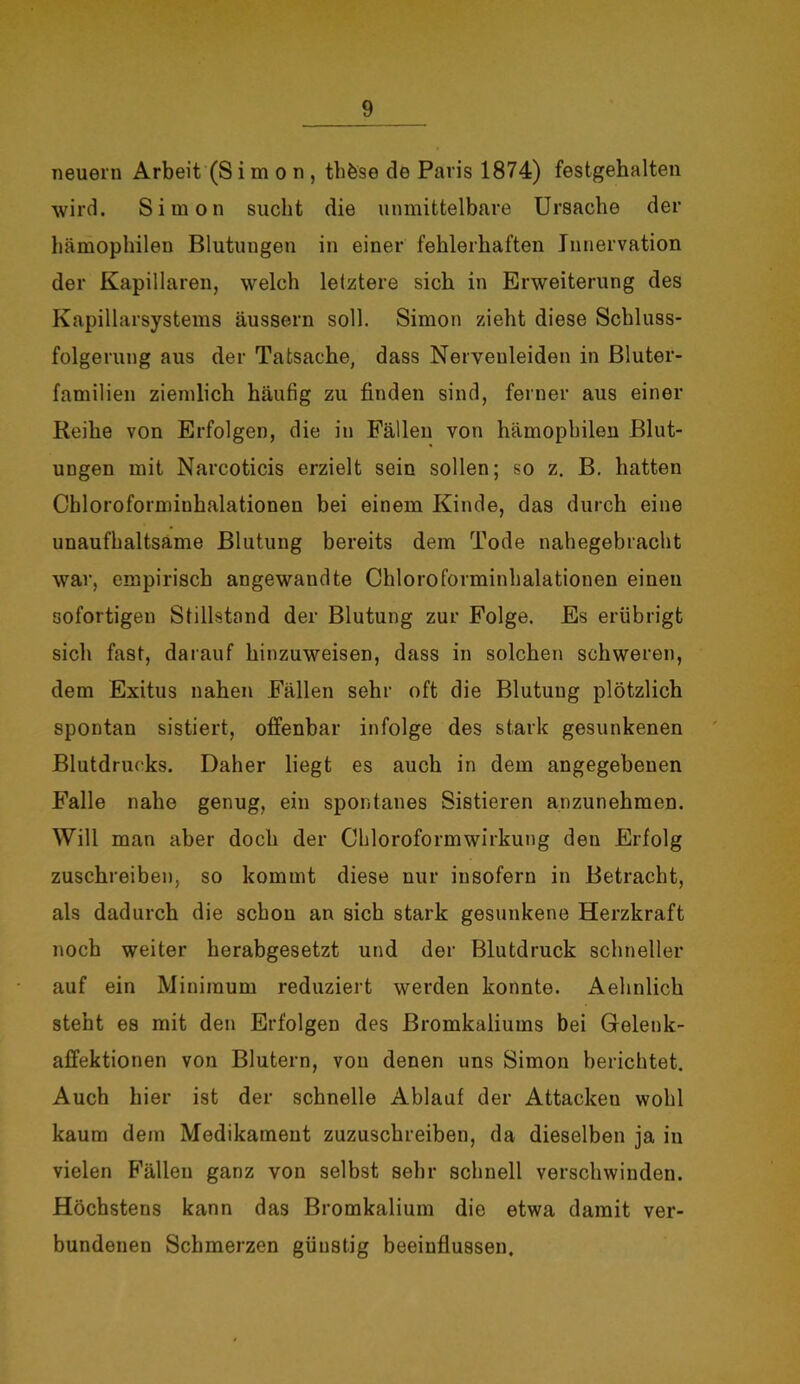 neuern Arbeit (Simon, thfese de Paris 1874) festgehalten wird. Simon sucht die unmittelbare Ursache der hämophilen Blutungen in einer fehlerhaften Innervation der Kapillaren, welch letztere sich in Erweiterung des Kapillarsystems äussern soll. Simon zieht diese Schluss- folgerung aus der Tatsache, dass Nervenleiden in Bluter- familien ziemlich häufig zu finden sind, ferner aus einer Reihe von Erfolgen, die in Fällen von hämophilen Blut- ungen mit Narcoticis erzielt sein sollen; so z. B. hatten Chloroformiuhalationen bei einem Kinde, das durch eine unaufhaltsame Blutung bereits dem Tode nahegebracht war, empirisch angewaudte Chloroforminhalationen einen sofortigen Stillstand der Blutung zur Folge. Es erübrigt sich fast, darauf hinzuweisen, dass in solchen schweren, dem Exitus nahen Fällen sehr oft die Blutung plötzlich spontan sistiert, offenbar infolge des stark gesunkenen Blutdrucks. Daher liegt es auch in dem angegebenen Falle nahe genug, ein spontanes Sistieren anzunehmen. Will man aber doch der Chloroformwirkung den Erfolg zuschreiben, so kommt diese nur insofern in Betracht, als dadurch die schon an sich stark gesunkene Herzkraft noch weiter herabgesetzt und der Blutdruck schneller auf ein Minimum reduziert werden konnte. Aehnlick steht es mit den Erfolgen des Bromkaliums bei Gelenk- affektionen von Blutern, von denen uns Simon berichtet. Auch hier ist der schnelle Ablauf der Attacken wohl kaum dem Medikament zuzuschreiben, da dieselben ja in vielen Fällen ganz von selbst sehr schnell verschwinden. Höchstens kann das Bromkalium die etwa damit ver- bundenen Schmerzen günstig beeinflussen.