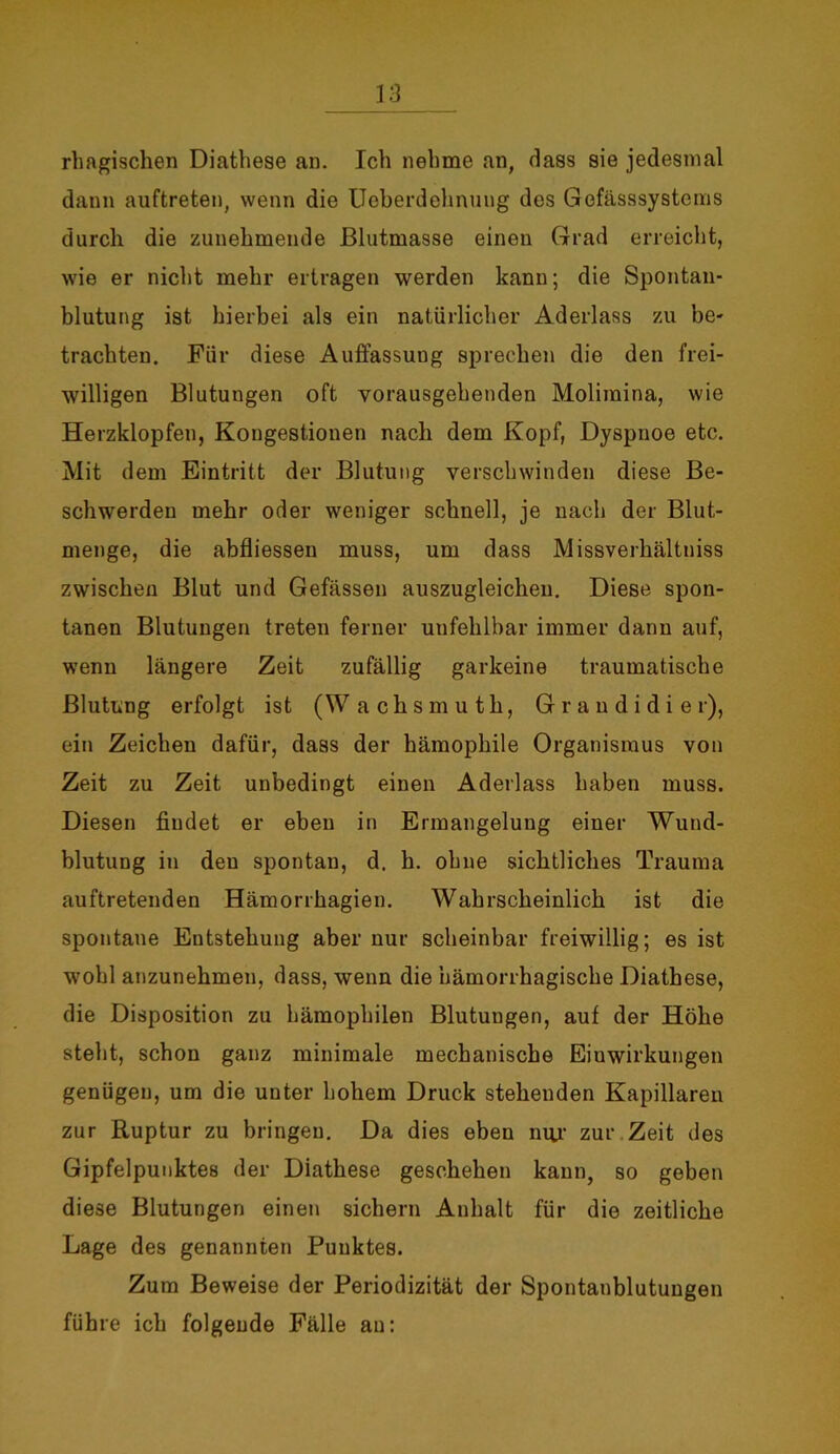 rhagischen Diathese an. Ich nehme an, dass sie jedesmal dann auftreten, wenn die Ueberdehnung des Gefässsystems durch die zunehmende ßlutmasse einen Grad erreicht, wie er nicht mehr ertragen werden kann; die Spontan- blutung ist hierbei als ein natürlicher Aderlass zu be- trachten. Für diese Auffassung sprechen die den frei- willigen Blutungen oft vorausgehenden Molimina, wie Herzklopfen, Kongestionen nach dem Kopf, Dyspnoe etc. Mit dem Eintritt der Blutung verschwinden diese Be- schwerden mehr oder weniger schnell, je nach der Blut- menge, die abfliessen muss, um dass Missverhältniss zwischen Blut und Gefässen auszugleicheu. Diese spon- tanen Blutungen treten ferner unfehlbar immer dann auf, wenn längere Zeit zufällig garkeine traumatische Blutung erfolgt ist (W achsmuth, Grandidie r), ein Zeichen dafür, dass der hämophile Organismus von Zeit zu Zeit unbedingt einen Aderlass haben muss. Diesen findet er eben in Ermangelung einer Wund- blutung in den spontan, d. h. ohne sichtliches Trauma auftretenden Hämorrhagien. Wahrscheinlich ist die spontane Entstehung aber nur scheinbar freiwillig; es ist wohl anzunehmen, dass, wenn die hämorrhagische Diathese, die Disposition zu hämophilen Blutungen, auf der Höhe steht, schon ganz minimale mechanische Einwirkungen genügen, um die unter hohem Druck stehenden Kapillaren zur Ruptur zu bringen. Da dies eben nur zur Zeit des Gipfelpunktes der Diathese geschehen kann, so geben diese Blutungen einen sichern Anhalt für die zeitliche Lage des genannten Punktes. Zum Beweise der Periodizität der Spontanblutungen führe ich folgende Fälle an: