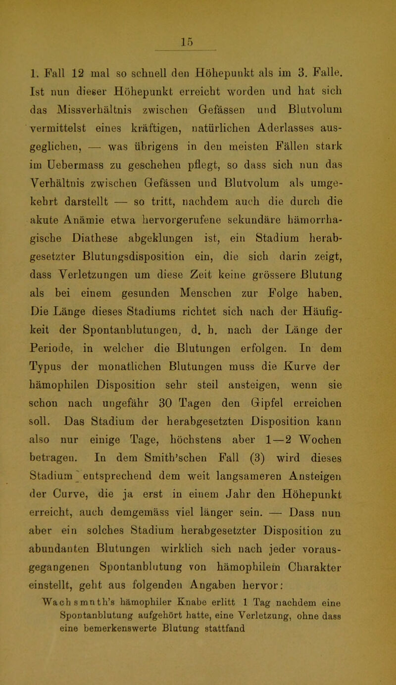 1. Fall 12 mal so schnell den Höhepunkt als im 3. Falle. Ist nun dieser Höhepunkt erreicht worden und hat sich das Missverhältnis zwischen Gefässen und Blutvolum vermittelst eines kräftigen, natürlichen Aderlasses aus- geglichen, — was übrigens in den meisten Fällen stark im Uebermass zu geschehen pflegt, so dass sich nun das Verhältnis zwischen Gefässen und Blutvolum als umge- kehrt darstellt — so tritt, nachdem auch die durch die akute Anämie etwa hervorgerufene sekundäre hämorrha- gische Diathese abgeklungen ist, ein Stadium herab- gesetzter Blutungsdisposition ein, die sich darin zeigt, dass Verletzungen um diese Zeit keine grössere Blutung als bei einem gesunden Menschen zur Folge haben. Die Länge dieses Stadiums richtet sich nach der Häufig- keit der Spontanblutungen, d. b. nach der Länge der Periode, in welcher die Blutungen erfolgen. In dem Typus der monatlichen Blutungen muss die Kurve der hämophilen Disposition sehr steil ansteigen, wenn sie schon nach ungefähr 30 Tagen den Gipfel erreichen soll. Das Stadium der herabgesetzten Disposition kann also nur einige Tage, höchstens aber 1—2 Wochen betragen. In dem Smith’schen Fall (3) wird dieses Stadium entsprechend dem weit langsameren Ansteigen der Curve, die ja erst in einem Jahr den Höhepunkt erreicht, auch demgemäss viel länger sein. — Dass nun aber ein solches Stadium herabgesetzter Disposition zu abundanten Blutungen wirklich sich nach jeder voraus- gegangenen Spontanblutung von hämophilein Charakter einstellt, geht aus folgenden Angaben hervor: Wach smnth’s hämophiler Knabe erlitt 1 Tag nachdem eine Spontanblutung aufgehört hatte, eine Verletzung, ohne dass eine bemerkenswerte Blutung stattfand