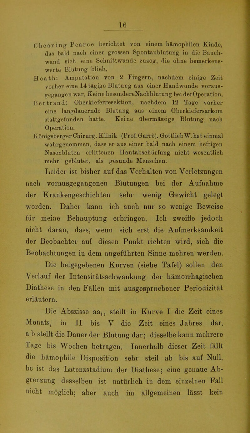 Che an in g Pearce berichtet von einem hämophilen Kinde, das bald nach einer grossen Spontanblutung in die Bauch- wand sich eine Schnittwunde zuzog, die ohne bemerkens- werte Blutung blieb. Heath: Amputation von 2 Fingern, nachdem einige Zeit vorher eine 14 tägige Blutung aus einer Handwunde voraus- gegangen war. Keine besondereNachblutung bei derOperation. Bertrand: Oberkieferresektion, nachdem 12 Tage vorher eine langdauernde Blutung aus einem Oberkiefersarkom stattgefunden hatte. Keine übermässige Blutung nach Operation. Königsberger Chirurg. Klinik (Prof.Garrb). GottliebW.bat einmal wahrgenommen, dass er aus einer bald nach einem heftigen Nasenbluten erlittenen Hautabschürfung nicht wesentlich mehr geblutet, als gesunde Menschen. Leider ist bisher auf das Vorhalten von Verletzungen nach vorausgegangenen Blutungen bei der Aufnahme der Krankengeschichten sehr wenig Gewicht gelegt worden. Daher kann ich auch nur so wenige Beweise für meine Behauptung erbringen. Ich zweifle jedoch nicht daran, dass, wenn sich erst die Aufmerksamkeit der Beobachter auf diesen Punkt richten wird, sich die Beobachtungen in dem angeführten Sinne mehren werden. Die beigegebenen Kurven (siehe Tafel) sollen den Verlauf der Intensitätsschwankung der hämorrhagischen Diathese in den Fällen mit ausgesprochener Periodizität erläutern. Die Abszisse aat, stellt in Kurve I die Zeit eines Monats, in II bis V die Zeit eines Jahres dar. a b stellt die Dauer der Blutung dar; dieselbe kann mehrere Tage bis Wochen betragen. Innerhalb dieser Zeit fällt die hämophile Disposition sehr steil ab bis auf Null, bc ist das Latenzstadium der Diathese; eine genaue Ab- grenzung desselben ist natürlich in dem einzelnen Fall nicht möglich; aber auch im allgemeinen lässt kein