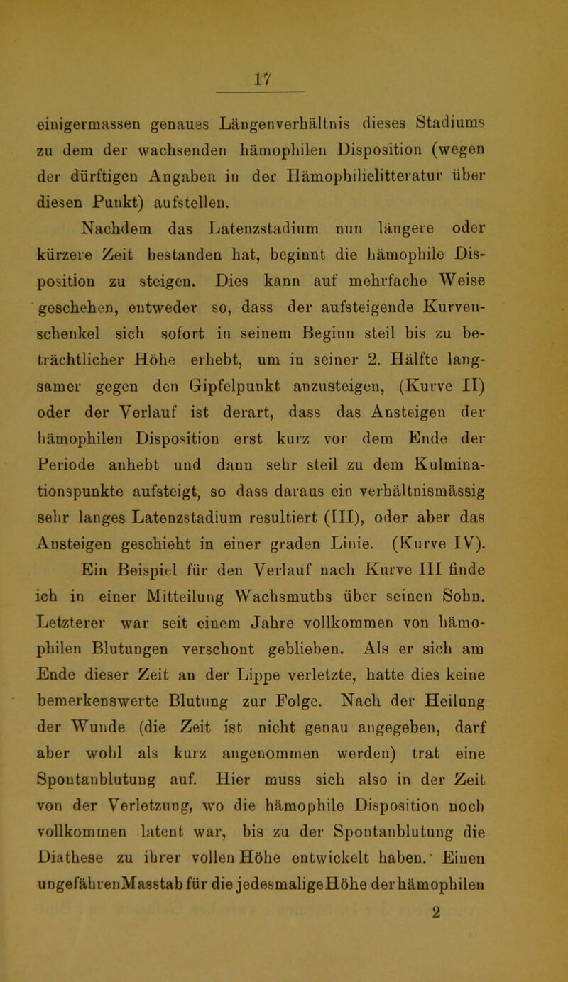 einigermassen genaues Längenverhältnis dieses Stadiums zu dem der wachsenden hämophilen Disposition (wegen der dürftigen Angaben in der Hämophilielitteratur über diesen Punkt) aufstellen. Nachdem das Lateuzstadium nun längere oder kürzere Zeit bestanden hat, beginnt die hämophile Dis- position zu steigen. Dies kann auf mehrfache Weise geschehen, entweder so, dass der aufsteigende Kurveu- scheukel sich sofort in seinem Beginn steil bis zu be- trächtlicher Höhe erhebt, um in seiner 2. Hälfte lang- samer gegen den Gipfelpunkt anzusteigen, (Kurve II) oder der Verlauf ist derart, dass das Ansteigen der hämophilen Disposition erst kurz vor dem Ende der Periode anhebt und dann sehr steil zu dem Kulmina- tionspunkte aufsteigt, so dass daraus ein verhältnismässig sehr langes Latenzstadium resultiert (III), oder aber das Ansteigen geschieht in einer graden Linie. (Kurve IV). Ein Beispiel für den Verlauf nach Kurve III finde ich in einer Mitteilung Wachsmutbs über seinen Sohn. Letzterer war seit einem Jahre vollkommen von hämo- philen Blutungen verschont geblieben. Als er sich am Ende dieser Zeit an der Lippe verletzte, hatte dies keine bemerkenswerte Blutung zur Folge. Nach der Heilung der Wunde (die Zeit ist nicht genau angegeben, darf aber wohl als kurz angenommen werden) trat eine Spoutanblutung auf. Hier muss sich also in der Zeit von der Verletzung, wo die hämophile Disposition noch vollkommen latent war, bis zu der Spontanblutung die Diathese zu ihrer vollen Höhe entwickelt haben.' Einen ungefährenMasstab für die jedesmaligeHöhe der hämophilen 2