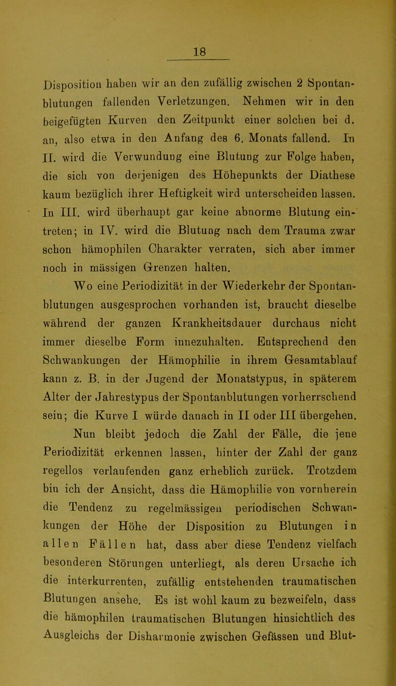 Disposition haben wir an den zufällig zwischen 2 Spontan- blutungen fallenden Verletzungen. Nehmen wir in den beigefügten Kurven den Zeitpunkt einer solchen bei d. an, also etwa in den Anfang des 6. Monats fallend. In II. wird die Verwundung eine Blutung zur Folge haben, die sich von derjenigen des Höhepunkts der Diathese kaum bezüglich ihrer Heftigkeit wird unterscheiden lassen. In III. wird überhaupt gar keine abnorme Blutung ein- treten; in IV. wird die Blutung nach dem Trauma zwar schon hämophilen Charakter verraten, sich aber immer noch in massigen Grenzen halten. Wo eine Periodizität in der Wiederkehr der Spontan- blutungen ausgesprochen vorhanden ist, braucht dieselbe während der ganzen Krankheitsdauer durchaus nicht immer dieselbe Form inuezuhalten. Entsprechend den Schwankungen der Hämophilie in ihrem Gesamtablauf kann z. B. in der Jugend der Monatstypus, in späterem Alter der Jahrestypus der Spontanblutungen vorherrschend sein; die Kurve I würde danach in II oder III übergehen. Nun bleibt jedoch die Zahl der Fälle, die jene Periodizität erkennen lassen, hinter der Zahl der ganz regellos verlaufenden ganz erheblich zurück. Trotzdem bin ich der Ansicht, dass die Hämophilie von vornherein die Tendenz zu regelmässigen periodischen Schwan- kungen der Höhe der Disposition zu Blutungen i n allen Fällen hat, dass aber diese Tendenz vielfach besonderen Störungen unterliegt, als deren Ursache ich die interkurrenten, zufällig entstehenden traumatischen Blutungen ansehe. Es ist wohl kaum zu bezweifeln, dass die hämophilen traumatischen Blutungen hinsichtlich des Ausgleichs der Disharmonie zwischen Gefässen und Blut-