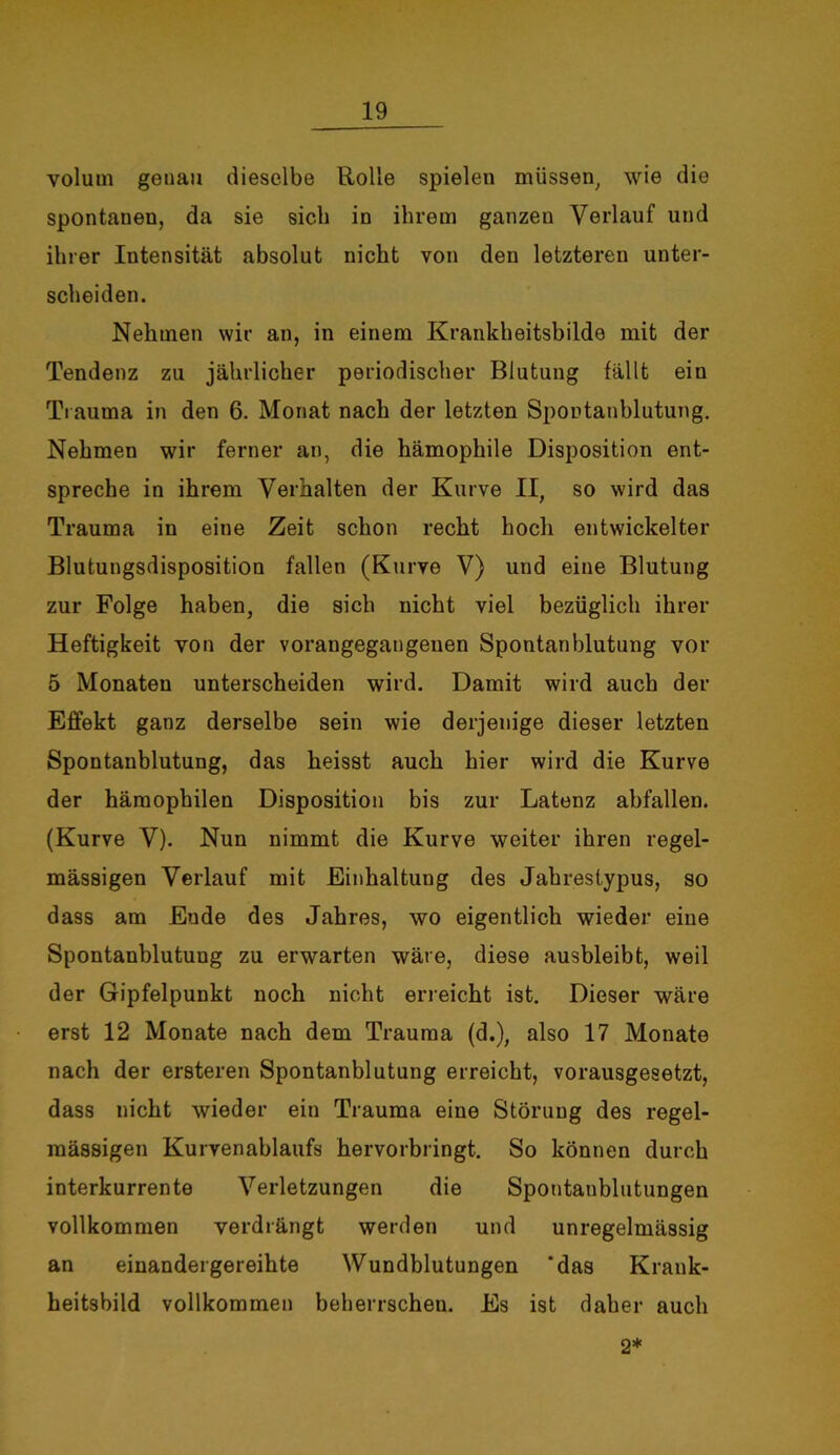 Volum genau dieselbe Rolle spielen müssen; wie die spontanen, da sie sich in ihrem ganzen Verlauf und ihrer Intensität absolut nicht von den letzteren unter- scheiden. Nehmen wir an, in einem Krankheitsbilde mit der Tendenz zu jährlicher periodischer Blutung fällt ein Trauma in den 6. Monat nach der letzten Spontanblutung. Nehmen wir ferner an, die hämophile Disposition ent- spreche in ihrem Verhalten der Kurve II, so wird das Trauma in eine Zeit schon recht hoch entwickelter Blutungsdisposition fallen (Kurve V) und eine Blutung zur Folge haben, die sich nicht viel bezüglich ihrer Heftigkeit von der vorangegangenen Spontanblutung vor 5 Monaten unterscheiden wird. Damit wird auch der Effekt ganz derselbe sein wie derjenige dieser letzten Spontanblutung, das heisst auch hier wird die Kurve der häraophilen Disposition bis zur Latenz abfallen. (Kurve V). Nun nimmt die Kurve weiter ihren regel- mässigen Verlauf mit Einhaltung des Jahrestypus, so dass am Ende des Jahres, wo eigentlich wieder eine Spontanblutung zu erwarten wäre, diese ausbleibt, weil der Gipfelpunkt noch nicht erreicht ist. Dieser wäre erst 12 Monate nach dem Trauma (d.), also 17 Monate nach der ersteren Spontanblutung erreicht, vorausgesetzt, dass nicht wieder ein Trauma eine Störung des regel- mässigen Kurvenablaufs hervorbringt. So können durch interkurrente Verletzungen die Spontanblutungen vollkommen verdrängt werden und unregelmässig an einandergereihte Wundblutungen 'das Krank- heitsbild vollkommen beherrschen. Es ist daher auch 2*