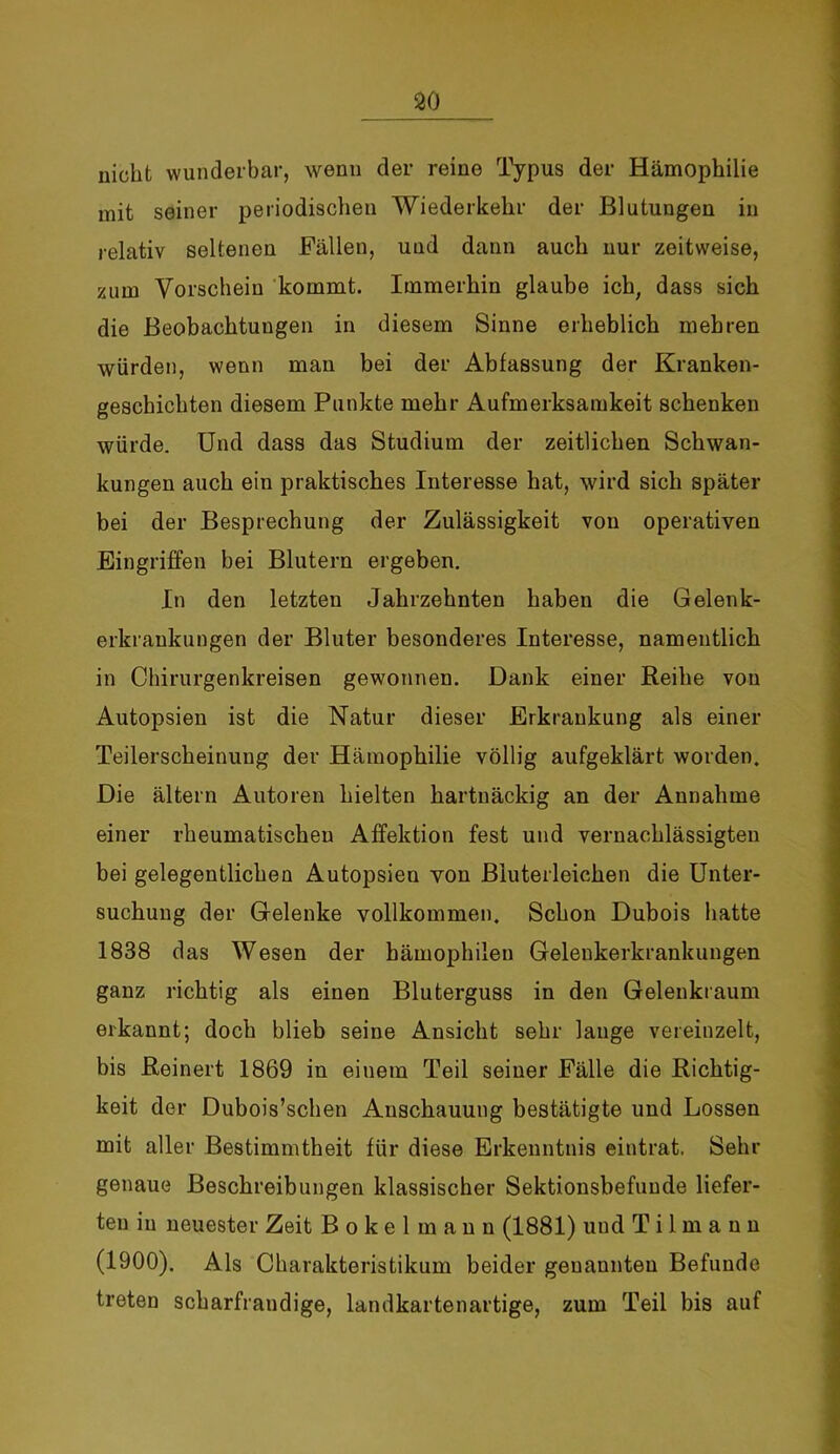 30 nicht wunderbar, wenn der reine Typus der Hämophilie mit seiner periodischen Wiederkehr der Blutungen in relativ seltenen Fällen, und dann auch nur zeitweise, zum Vorschein kommt. Immerhin glaube ich; dass sich die Beobachtungen in diesem Sinne erheblich mehren würden, wenn man bei der Abfassung der Kranken- geschichten diesem Punkte mehr Aufmerksamkeit schenken würde. Und dass das Studium der zeitlichen Schwan- kungen auch ein praktisches Interesse hat, wird sich später bei der Besprechung der Zulässigkeit von operativen Eingriffen bei Blutern ergeben. In den letzten Jahrzehnten haben die Gelenk- erkraukungen der Bluter besonderes Interesse, namentlich in Chirurgenkreisen gewonnen. Dank einer Reihe von Autopsien ist die Natur dieser Erkrankung als einer Teilerscheinung der Hämophilie völlig aufgeklärt worden. Die altern Autoren hielten hartnäckig an der Annahme einer rheumatischen Affektion fest und vernachlässigten bei gelegentlichen Autopsien von Biuterleichen die Unter- suchung der Gelenke vollkommen. Schon Dubois hatte 1838 das Wesen der hämophilen Gelenkerkrankungen ganz richtig als einen Bluterguss in den Gelenkraum erkannt; doch blieb seine Ansicht sehr lange vereinzelt, bis Reinert 1869 in einem Teil seiner Fälle die Richtig- keit der Dubois’schen Anschauung bestätigte und Lossen mit aller Bestimmtheit für diese Erkenntnis eintrat. Sehr genaue Beschreibungen klassischer Sektionsbefunde liefer- ten in neuester Zeit Bokelmann (1881) und T i 1 m a n n (1900). Als Charakteristikum beider genannten Befunde treten scbarfrandige, landkartenartige, zum Teil bis auf