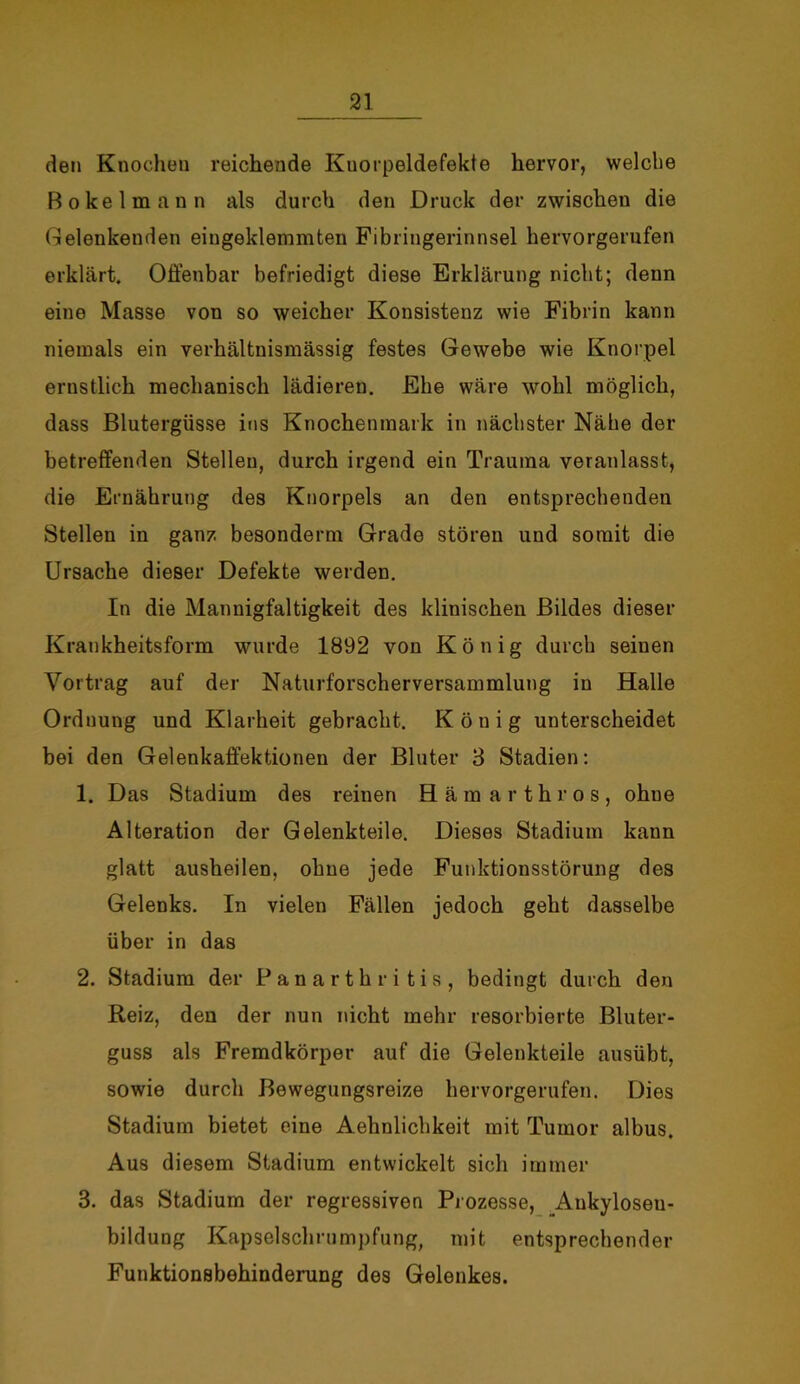 den Knochen reichende Kuorpeldefekte hervor, welche Bokelmann als durch den Druck der zwischen die Gelenkenden eingeklemmten Fibringerinnsel hervorgerufen erklärt. Offenbar befriedigt diese Erklärung nicht; denn eine Masse von so weicher Konsistenz wie Fibrin kann niemals ein verhältnismässig festes Gewebe wie Knorpel ernstlich mechanisch lädieren. Ehe wäre wohl möglich, dass Blutergüsse ins Knochenmark in nächster Nähe der betreffenden Stellen, durch irgend ein Trauma veranlasst, die Ernährung des Knorpels an den entsprechenden Stellen in ganz besonderm Grade stören und somit die Ursache dieser Defekte werden. In die Mannigfaltigkeit des klinischen Bildes dieser Krankheitsform wurde 1892 von König durch seinen Vortrag auf der Naturforscherversammlung in Halle Ordnung und Klarheit gebracht. König unterscheidet bei den Gelenkaffektionen der Bluter 3 Stadien: 1. Das Stadium des reinen Hämarth ros, ohne Alteration der Gelenkteile. Dieses Stadium kann glatt ausheilen, ohne jede Funktionsstörung des Gelenks. In vielen Fällen jedoch geht dasselbe über in das 2. Stadium der Panarthri tis, bedingt durch den Reiz, den der nun nicht mehr resorbierte Bluter- guss als Fremdkörper auf die Gelenkteile ausübt, sowie durch Bewegungsreize hervorgerufen. Dies Stadium bietet eine Aehnlichkeit mit Tumor albus. Aus diesem Stadium entwickelt sich immer 3. das Stadium der regressiven Prozesse, Ankyloseu- bildung Kapselschrumpfung, mit entsprechender Funktionsbehinderung des Gelenkes.