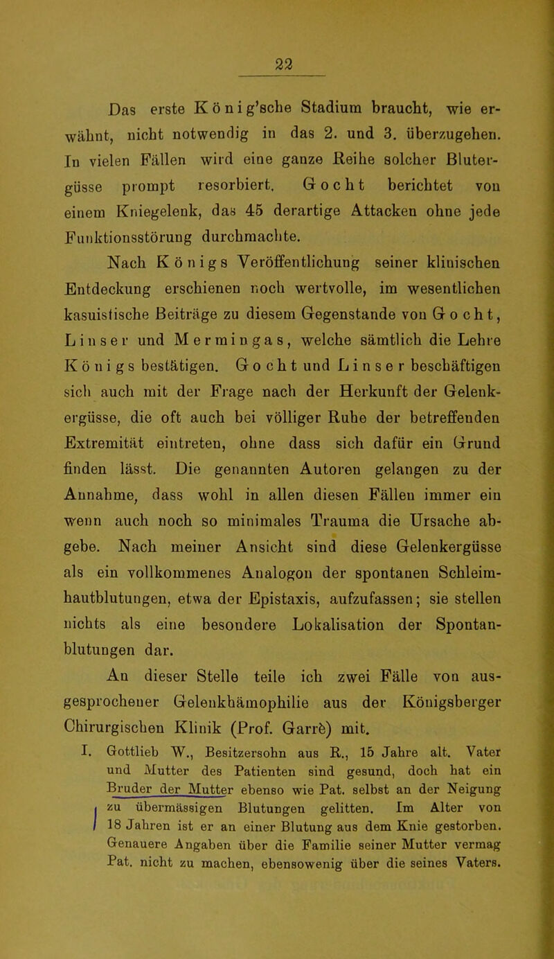 Das erste König’sche Stadium braucht, wie er- wähnt, nicht notwendig in das 2. und 3. überzugehen. In vielen Fällen wird eine ganze Reihe solcher Bluter- güsse prompt resorbiert, Gocht berichtet von einem Kniegelenk, das 45 derartige Attacken ohne jede Funktionsstörung durchmachte. Nach Königs Veröffentlichung seiner klinischen Entdeckung erschienen noch wertvolle, im wesentlichen kasuistische Beiträge zu diesem Gegenstände von Gocht, Lin ser und Mermingas, welche sämtlich die Lehre Königs bestätigen. Gocht und L i n s e r beschäftigen sich auch mit der Frage nach der Herkunft der Gelenk- ergüsse, die oft auch bei völliger Ruhe der betreffenden Extremität eintreten, ohne dass sich dafür ein Grund finden lässt. Die genannten Autoren gelangen zu der Annahme, dass wohl in allen diesen Fällen immer ein wenn auch noch so minimales Trauma die Ursache ab- gebe. Nach meiner Ansicht sind diese Gelenkergüsse als ein vollkommenes Analogon der spontanen Schleim- hautblutungen, etwa der Epistaxis, aufzufassen; sie stellen nichts als eine besondere Lokalisation der Spontan- blutungen dar. An dieser Stelle teile ich zwei Fälle von aus- gesprochener Gelenkhämophilie aus der Königsberger Chirurgischen Klinik (Prof. Garrö) mit. I. Gottlieb W., Besitzersohn aus R., 15 Jahre alt. Vater und Mutter des Patienten sind gesund, doch hat ein Bruder der Mutter ebenso wie Pat. selbst an der Neigung I zu übermässigen Blutungen gelitten. Im Alter von I 18 Jahren ist er an einer Blutung aus dem Knie gestorben. Genauere Angaben über die Familie seiner Mutter vermag Pat. nicht zu machen, ebensowenig über die seines Vaters.