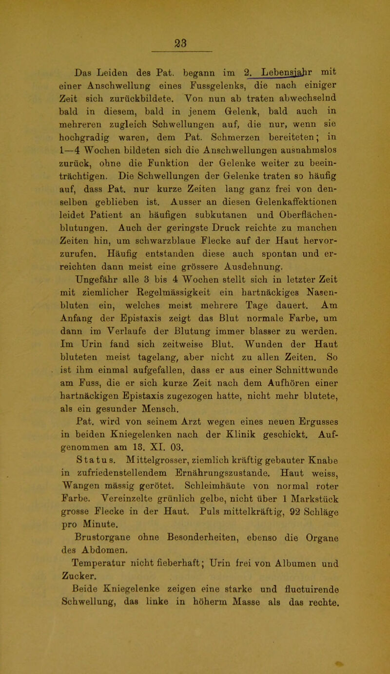 Das Leiden des Pat. begann im 2. Lebensjahr mit einer Anschwellung eines Fussgelenks, die nach einiger Zeit sich zurückbildete. Von nun ab traten abwechselnd bald in diesem, bald in jenem Gelenk, bald auch in mehreren zugleich Schwellungen auf, die nur, wenn sie hochgradig waren, dem Pat. Schmerzen bereiteten; in 1—4 Wochen bildeten sich die Anschwellungen ausnahmslos zurück, ohne die Funktion der Gelenke weiter zu beein- trächtigen. Die Schwellungen der Gelenke traten so häufig auf, dass Pat. nur kurze Zeiten lang ganz frei von den- selben geblieben ist. Ausser an diesen Gelenkaffektionen leidet Patient an häufigen subkutanen und Oberflächen- blutungen. Auch der geringste Druck reichte zu manchen Zeiten hin, um schwarzblaue Flecke auf der Haut hervor- zurufen. Häufig entstanden diese auch spontan und er- reichten dann meist eine grössere Ausdehnung, Ungefähr alle 3 bis 4 Wochen stellt sich in letzter Zeit mit ziemlicher Regelmässigkeit ein hartnäckiges Nasen- bluten ein, welches meist mehrere Tage dauert. Am Anfang der Epistaxis zeigt das Blut normale Farbe, um dann im Verlaufe der Blutung immer blasser zu werden. Im Urin fand sich zeitweise Blut. Wunden der Haut bluteten meist tagelang, aber nicht zu allen Zeiten. So ist ihm einmal aufgefallen, dass er aus einer Schnittwunde am Fuss, die er sich kurze Zeit nach dem Aufhören einer hartnäckigen Epistaxis zugezogen hatte, nicht mehr blutete, als ein gesunder Mensch. Pat. wird von seinem Arzt wegen eines neuen Ergusses in beiden Kniegelenken nach der Klinik geschickt. Auf- genommen am 13. XI. 03. Status. Mittelgrosser, ziemlich kräftig gebauter Knabe in zufriedenstellendem Ernährungszustände. Haut weiss, Wangen mässig gerötet. Schleimhäute von normal roter Farbe. Vereinzelte grünlich gelbe, nicht über 1 Markstück grosse Flecke in der Haut. Puls mittelkräftig, 92 Schläge pro Minute. Brustorgane ohne Besonderheiten, ebenso die Organe des Abdomen. Temperatur nicht fieberhaft; Urin frei von Albumen und Zucker. Beide Kniegelenke zeigen eine starke und fluctuirende Schwellung, das linke in höherin Masse als das rechte.