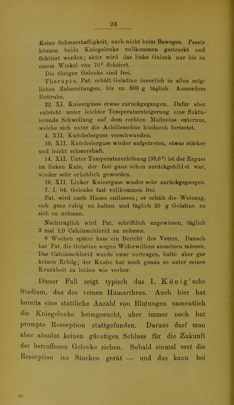 Keine Schmerzhaftigkeit, auch nicht beim Bewegen. Passiv können beide Kniegelenke vollkommen gestreckt und flektiert werden; aktiv wird das linke Gelenk nur bis zu einem Winkel von 70° flektiert. Die übrigen Gelenke sind frei. Therapie. Pat. erhält Gelatine innerlich in allen mög- lichen Zubereitungen, bis zu 500 g täglich. Ausserdem Bettruhe. 22. XI. Knieergüsse etwas zurückgegangen. Dafür aber entsteht unter leichter Temperatursteigerung eine fluktu- ierende Schwellung auf dem rechten Malleolus externus, welche sich unter die Achillessehne hindurch fortsetzt. 4. XII. Knöchelerguss verschwunden. 10. XII. Knöchelerguss wieder aufgetreten, etwas stärker und leicht schmerzhaft. 14. XII. Unter Temperaturerhöhuug (38,8°) ist der Erguss im linken Knie, der fast ganz schon zurückgebildet war, wieder sehr erheblich geworden. 19. XII. Linker Knieerguss wieder sehr zurückgegangen. 7. I. 04. Gelenke fast vollkommen frei. Pat. wird nach Hause entlassen; er erhält die Weisung, sich ganz ruhig zu halten und täglich 20 g Gelatine zu sich zu nehmen. Nachträglich wird Pat. schriftlich angewiesen, täglich 3 mal 1,0 Calciumchlorid zu nehmen. 8 Wochen später kam ein Bericht des Vaters. Danach hat Pat, die Gelatine wegen Widerwillens aussetzen müssen. Das Calciumchlorid wurde zwar vertragen, hatte aber gar keinen Erfolg; der Knabe hat noch genau so unter seiner Krankheit zu leiden wie vorher. Dieser Fall zeigt typisch das I. König’ sehe Stadium, das des reinen Hämarthros. Auch hier hat bereits eine stattliche Anzahl von Blutungen namentlich die Kniegelenke heimgesucht, aber immer noch hat prompte Resorption stattgefunden. Daraus darf mau aber absolut keinen günstigen Schluss für die Zukunft der betroffenen Gelenke ziehen. Sobald einmal erst die Resorption ins Stocken gerät — und das kann bei