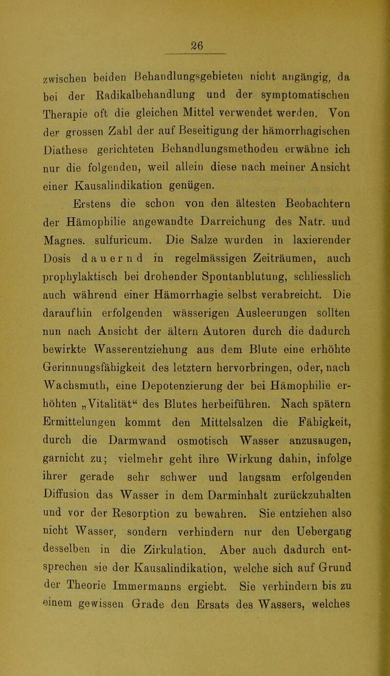 zwischen beiden Behandlungsgebietou nicht angängig, da bei der Radikalbehandlung und der symptomatischen Therapie oft die gleichen Mittel verwendet werden. Von der grossen Zahl der auf Beseitigung der hämorrhagischen Diathese gerichteten Behandlungsmethoden erwähne ich nur die folgenden, weil allein diese nach meiner Ansicht einer Kausalindikation genügen. Erstens die schon von den ältesten Beobachtern der Hämophilie angewandte Darreichung des Natr. uud Magnes. sulfuricum. Die Salze wurden in laxierender Dosis dauernd in regelmässigen Zeiträumen, auch prophylaktisch bei drohender Spontanblutung, schliesslich auch während einer Hämorrhagie selbst verabreicht. Die daraufhin erfolgenden wässerigen Ausleerungen sollten nun nach Ansicht der altern Autoren durch die dadurch bewirkte Wasserentziehung aus dem Blute eine erhöhte Gerinnungsfähigkeit des letztem hervorbringeu, oder, nach Wachsmuth, eine Depotenzierung der bei Hämophilie er- höhten „Vitalität“ des Blutes herbeiführen. Nach spätem Ermittelungen kommt den Mittelsalzen die Fähigkeit, durch die Darmwand osmotisch Wasser anzusaugen, garnicht zu; vielmehr geht ihre Wirkung dahin, infolge ihrer gerade sehr schwer und langsam erfolgenden Diffusion das Wasser in dem Darminhalt zurückzuhalten und vor der Resorption zu bewahren. Sie entziehen also nicht Wasser, sondern verhindern nur den Uebergang desselben in die Zirkulation. Aber auch dadurch ent- sprechen sie der Kausalindikation, welche sich auf Grund der Theorie Immermanns ergiebt. Sie verhindern bis zu einem gewissen Grade den Ersats des Wassers, welches