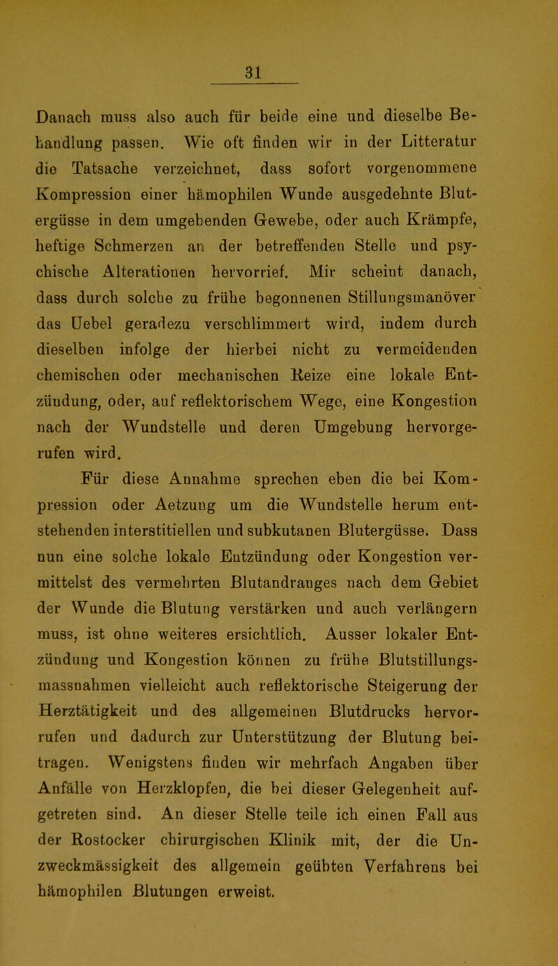 Danach muss also auch für beide eine und dieselbe Be- handlung passen. Wie oft linden wir in der Litteratur die Tatsache verzeichnet, dass sofort vorgenommene Kompression einer hämophilen Wunde ausgedehnte Blut- ergüsse in dem umgebenden Gewebe, oder auch Krämpfe, heftige Schmerzen an der betreffenden Stelle und psy- chische Alterationen hervorrief. Mir scheiut danach, dass durch solche zu frühe begonnenen Stillungsmanöver das Uebel geradezu verschlimmert wird, indem durch dieselben infolge der hierbei nicht zu vermeidenden chemischen oder mechanischen Reize eine lokale Ent- zündung, oder, auf reflektorischem Wege, eine Kongestion nach der Wundstelle und deren Umgebung hervorge- rufen wird. Für diese Annahme sprechen eben die bei Kom- pression oder Aetzung um die Wundstelle herum ent- stehenden interstitiellen und subkutanen Blutergüsse. Dass nun eine solche lokale Entzündung oder Kongestion ver- mittelst des vermehrten Blutandranges nach dem Gebiet der Wunde die Blutung verstärken und auch verlängern muss, ist ohne weiteres ersichtlich. Ausser lokaler Ent- zündung und Kongestion können zu frühe Blutstillungs- massnahmen vielleicht auch reflektorische Steigerung der Herztätigkeit und des allgemeinen Blutdrucks hervor- rufen und dadurch zur Unterstützung der Blutung bei- tragen. Wenigstens finden wir mehrfach Angaben über Anfälle von Herzklopfen, die bei dieser Gelegenheit auf- getreten sind. An dieser Stelle teile ich einen Fall aus der Rostocker chirurgischen Klinik mit, der die Un- zweckmässigkeit des allgemein geübten Verfahrens bei hämophilen Blutungen erweist.