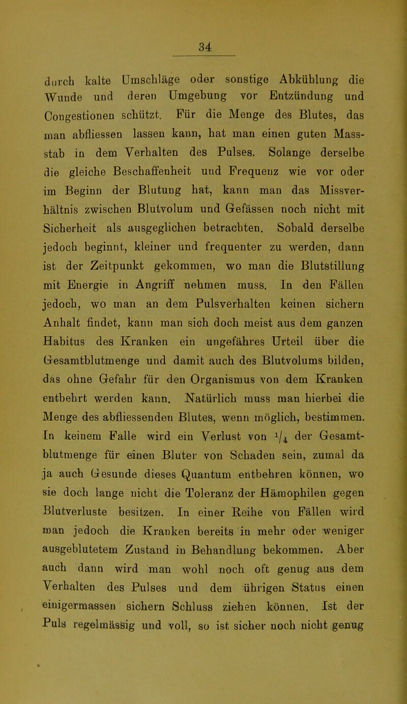 durch kalte Umschläge oder sonstige Abkühlung die Wunde und deren Umgebung vor Entzündung und Congestionen schützt. Für die Menge des Blutes, das mau abfliessen lassen kann, hat man einen guten Mass- stab in dem Verhalten des Pulses. Solange derselbe die gleiche Beschaffenheit und Frequenz wie vor oder im Beginn der Blutung hat, kann man das Missver- hältnis zwischen Blutvolum und Gefässen noch nicht mit Sicherheit als ausgeglichen betrachten. Sobald derselbe jedoch beginnt, kleiner und frequenter zu werden, dann ist der Zeitpunkt gekommen, wo man die Blutstillung mit Energie in Angriff nehmen muss. In den Fällen jedoch, wo man an dem Pulsverhalten keinen sichern Anhalt findet, kann man sich doch meist aus dem ganzen Habitus des Kranken ein ungefähres Urteil über die Gesamtblutmenge und damit auch des Blutvolums bilden, das ohne Gefahr für den Organismus von dem Kranken entbehrt werden kann. Natürlich muss man hierbei die Menge des abfliessenden Blutes, wenn möglich, bestimmen. In keinem Falle wird ein Verlust von x/4 der Gesamt- blutmenge für einen Bluter von Schaden sein, zumal da ja auch Gesunde dieses Quantum entbehren können, wo sie doch lange nicht die Toleranz der Hämophilen gegen Blutverluste besitzen. In einer Reihe von Fällen wird man jedoch die Kranken bereits in mehr oder weniger ausgeblutetem Zustand in Behandlung bekommen. Aber auch dann wird man wohl noch oft genug aus dem Verhalten des Pulses und dem übrigen Status einen einigermassen sichern Schluss ziehen können. Ist der Puls regelmässig und voll, so ist sicher noch nicht genug v