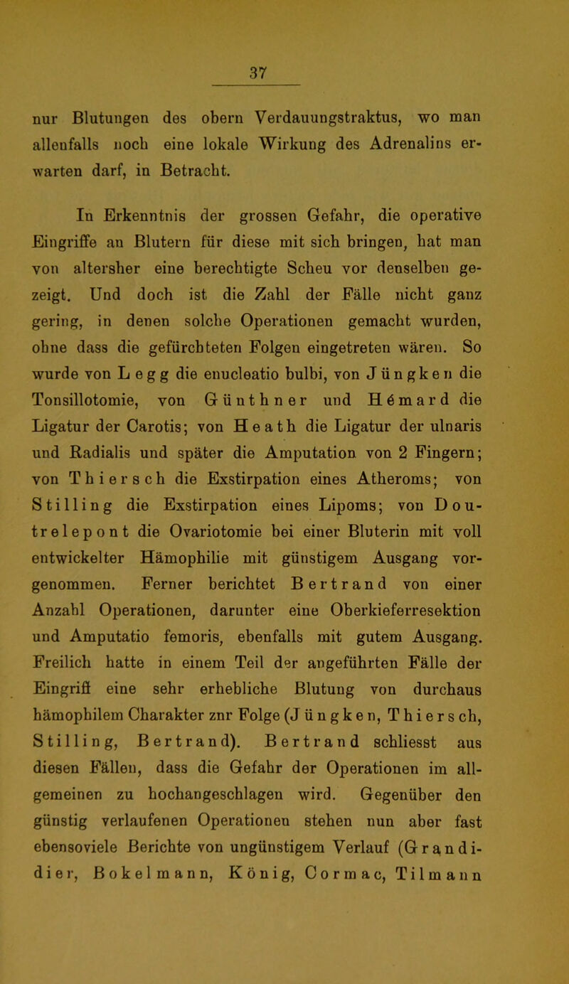 nur Blutungen des obern Verdauungstraktus, wo man allenfalls noch eine lokale Wirkung des Adrenalins er- warten darf, in Betracht. In Erkenntnis der grossen Gefahr, die operative Eingriffe au Blutern für diese mit sich bringen, hat man von alterslier eine berechtigte Scheu vor denselben ge- zeigt. Und doch ist die Zahl der Fälle nicht ganz gering, in denen solche Operationen gemacht wurden, ohne dass die gefürchteten Folgen eingetreten wären. So wurde von L e g g die enucleatio bulbi, von J üngken die Tonsillotomie, von Günthner und H 6 m a r d die Ligatur der Carotis; von Heath die Ligatur der ulnaris und Radialis und später die Amputation von 2 Fingern; von Thier sch die Exstirpation eines Atheroms; von Stilling die Exstirpation eines Lipoms; von Dou- trelepont die Ovariotomie bei einer Bluterin mit voll entwickelter Hämophilie mit günstigem Ausgang vor- genommen. Ferner berichtet Bertrand von einer Anzahl Operationen, darunter eine Oberkieferresektion und Amputatio femoris, ebenfalls mit gutem Ausgang. Freilich hatte in einem Teil der angeführten Fälle der Eingriff eine sehr erhebliche Blutung von durchaus hämophilem Charakter znr Folge (J üngken, Thiers ch, Stilling, Bertrand). Bertrand schliesst aus diesen Fällen, dass die Gefahr der Operationen im all- gemeinen zu hochangeschlagen wird. Gegenüber den günstig verlaufenen Operationen stehen nun aber fast ebensoviele Berichte von ungünstigem Verlauf (Grandi- dier, Bokelmann, König, Cormac, Tilmann