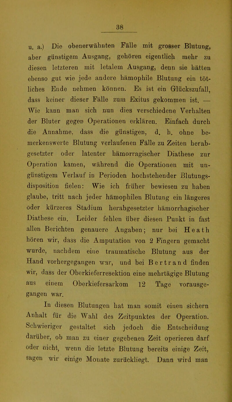 u. a.) Die obenerwähnten Fälle mit grosser Blutung, aber günstigem Ausgang, gehören eigentlich mehr zu diesen letzteren mit letalem Ausgang, denn sie hätten ebenso gut wie jede andere hämophile Blutung ein töt- liches Ende nehmen können. Es ist ein Glückszufall, dass keiner dieser Fälle zum Exitus gekommen ist. — Wie kann man sich nun dies verschiedene Verhalten der Bluter gegen Operationen erklären. Einfach durch die Annahme, dass die günstigen, d. h. ohne be- merkenswerte Blutung verlaufenen Fälle zu Zeiten herab- gesetzter oder latenter hämorragischer Diathese zur Operation kamen, während die Operationen mit un- günstigem Verlauf in Perioden hochstehender Blutungs- disposition fielen: Wie ich früher bewiesen zu haben glaube, tritt nach jeder hämophilen Blutung ein längeres oder kürzeres Stadium herabgesetzter hämorrhagischer Diathese ein. Leider fehlen über diesen Punkt in fast allen Berichten genauere Angaben; nur bei Heath hören wir, dass die Amputation von 2 Fingern gemacht wurde, nachdem eine traumatische Blutung aus der Hand vorhergegangen war, und bei Bertrand finden wir, dass der Oberkieferresektion eine mehrtägige Blutung aus einem Oberkiefersarkom 12 Tage vorausge- gangen war. In diesen Blutungen hat man somit einen sichern Anhalt für die Wahl des Zeitpunktes der Operation. Schwieriger gestaltet sich jedoch die Entscheidung darüber, ob man zu einer gegebenen Zeit operieren darf oder nicht, wenn die letzte Blutung bereits einige Zeit, sagen wir einige Monate zurückliegt. Dann wird man
