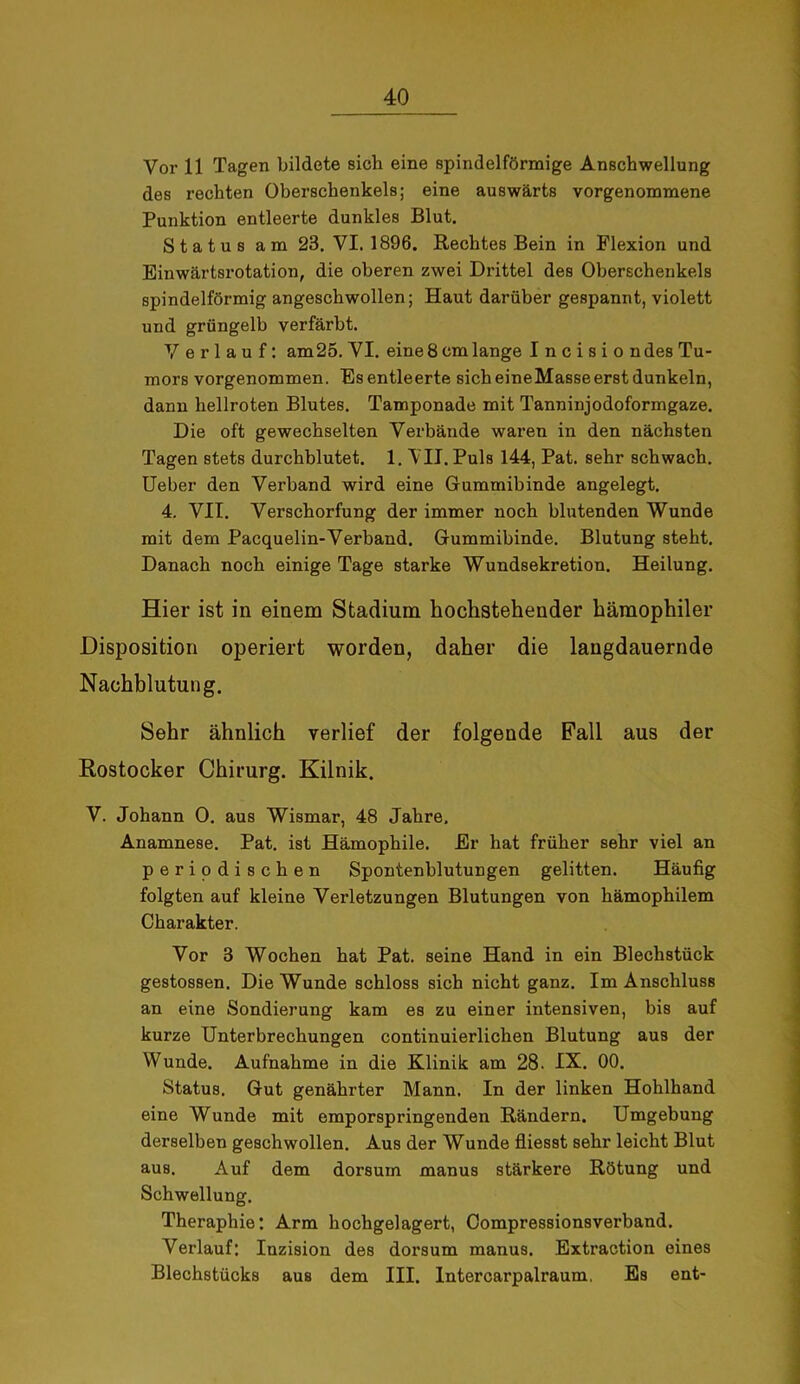 Vor 11 Tagen bildete sich eine spindelförmige Anschwellung des rechten Oberschenkels; eine auswärts vorgenommene Punktion entleerte dunkles Blut. Status am 23. VI. 1896. Rechtes Bein in Flexion und Einwärtsrotation, die oberen zwei Drittel des Oberschenkels spindelförmig angeschwollen; Haut darüber gespannt, violett und grüngelb verfärbt. Verlauf: am25. VI. eine 8 cm lange I n c i s i o ndes Tu- mors vorgenommen. Es entleerte sich eineMasse erst dunkeln, dann hellroten Blutes. Tamponade mit Tanninjodoformgaze. Die oft gewechselten Verbände waren in den nächsten Tagen stets durchblutet. 1. VII. Puls 144, Pat. sehr schwach. Ueber den Verband wird eine Gummibinde angelegt. 4. VII. Verschorfung der immer noch blutenden Wunde mit dem Pacquelin-Verband. Gummibinde. Blutung steht. Danach noch einige Tage starke Wundsekretion. Heilung. Hier ist in einem Stadium hochstehender hämophiler Disposition operiert worden, daher die langdauernde Nachblutung. Sehr ähnlich verlief der folgende Pall aus der Rostocker Chirurg. Kilnik. V. Johann 0. aus Wismar, 48 Jahre, Anamnese. Pat. ist Hämophile. Er hat früher sehr viel an periodischen Spontenblutungen gelitten. Häufig folgten auf kleine Verletzungen Blutungen von hämophilem Charakter. Vor 3 Wochen hat Pat. seine Hand in ein Blechstück gestossen. Die Wunde schloss sich nicht ganz. Im Anschluss an eine Sondierung kam es zu einer intensiven, bis auf kurze Unterbrechungen continuierlichen Blutung aus der Wunde. Aufnahme in die Klinik am 28. IX. 00. Status. Gut genährter Mann. In der linken Hohlhand eine Wunde mit emporspringenden Rändern. Umgebung derselben geschwollen. Aus der Wunde fliesst sehr leicht Blut aus. Auf dem dorsum manus stärkere Rötung und Schwellung. Theraphie: Arm hochgelagert, Compressionsverband. Verlauf: Inzision des dorsum manus. Extraction eines Blechstücks aus dem III. Intercarpalraum. Es ent-