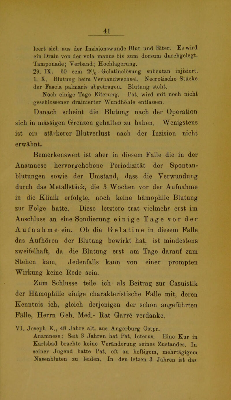 leert sich aus der InzisionRwunde Blut und Eiter. Es wird ein Drain von der vola manus bis zum dorsum durchgelegt. Tamponade; Verband; Hochlagerung. 29. IX. 00 ccm 2o/0 Gelatinelösung subcutan injiziert. 1. X. Blutung beim Verbandwechsel. Necrotische Stücke der Fascia palmaris abgetragen, Blutung steht. Noch einige Tage Eiterung. Pat. wird mit noch nicht geschlossener drainierter Wundhöhle entlassen. Danach scheint die Blutung nach der Operation sich in massigen Grenzen gehalten zu haben. Wenigstens ist ein stärkerer Blutverlust nach der Inzision nicht erwähnt. Bemerkenswert ist aber in diesem Falle die in der Anamnese hervorgehobene Periodizität der Spontan- blutungen sowie der Umstand, dass die Verwundung durch das Metallstück, die 3 Wochen vor der Aufnahme in die Klinik erfolgte, noch keine hämophile Blutung zur Folge hatte. Diese letztere trat vielmehr erst im Anschluss an eine Sondierung einige Tage vor der Aufnahme ein. Ob die Gelatine in diesem Falle das Aufhören der Blutung bewirkt hat, ist mindestens zweifelhaft, da die Blutung erst am Tage darauf zum Stehen kam. Jedenfalls kann von einer prompten Wirkung keine Rede sein. Zum Schlüsse teile ich als Beitrag zur Casuistik der Hämophilie einige charakteristische Fälle mit, deren Kenntnis ich, gleich derjenigen der schon angeführten Fälle, Herrn Geh. Med.- Rat Garrö verdanke. VI. Joseph K., 48 Jahre alt, aus Angerburg Ostpr. Anamnese: Seit 3 Jahren hat Pat. Icterus. Eine Kur in Karlsbad brachte keine Veränderung seines Zustandes, ln seiner Jugend hatte Pat. oft an heftigem, mehrtägigem Nasenbluten zu leiden. In den letzen 3 Jahren ist das