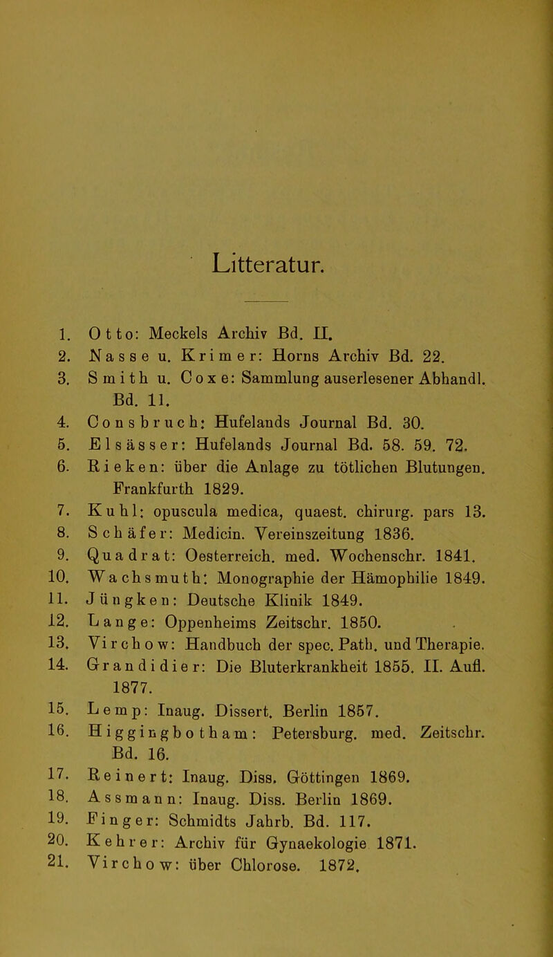 Litteratur. 1. Otto: Meckels Archiv ßd. II. 2. Nasse u. Krimer: Horns Archiv ßd. 22. 3. Smith u. C o x e: Sammlung auserlesener Abhandl. ßd. 11. 4. Consbruch; Hufelands Journal ßd. 30. 5. Elsässer: Hufelands Journal ßd. 58. 59. 72. 6. Rieken: über die Anlage zu tötlichen Blutungen. Frankfurth 1829. 7. Kühl: opuscula medica, quaest. Chirurg, pars 13. 8. Schäfer: Medicin. Vereinszeitung 1836. 9. Quadrat: Oesterreich, med. Wochenschr. 1841. 10. Wachsmuth: Monographie der Hämophilie 1849. 11. Jüngken: Deutsche Klinik 1849. 12. Lange: Oppenheims Zeitschr. 1850. 13. Virchow: Handbuch der spec. Path. und Therapie. 14. Grandidier: Die Bluterkrankheit 1855. II. Aufl. 1877. 15. Le mp: Inaug. Dissert, Berlin 1857. 16. Higgingbotham: Petersburg, med. Zeitschr. ßd. 16. 17. Re inert: Inaug. Diss. Göttingen 1869. 18. Assmann: Inaug. Diss. Berlin 1869. 19. Finger: Schmidts Jahrb. ßd. 117. 20. Kehrer: Archiv für Gynaekologie 1871. 21. Virchow: über Chlorose. 1872.