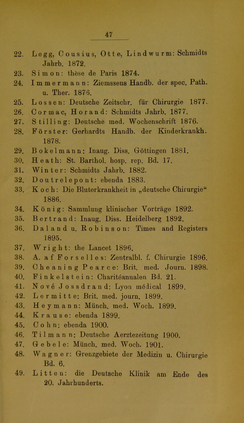 22. Legg, Cousius, Otte, Lindwurm: Schmidts Jahrb. 1872, 23. Simon: tliöse de Paris 1874. 24. Immermann: Ziemssens Handb. der spec. Path. u. Ther. 1875. 25. Lossen: Deutsche Zeitschr. für Chirurgie 1877. 26. Cormac, Hör and: Schmidts Jahrb. 1877. 27. Stilling: Deutsche med. Wochenschrift 1876. 28. Förster: Gerhardts Handb. der Kinderkrankh. 1878. 29. Bokelmann: Inaug. Diss. Göttingen 1881. 30. Heath: St. Barthol. hosp, rep. Bd. 17. 31. Winter: Schmidts Jahrb. 1882. 32. Doutrelepont: ebenda 1883. 33. Koch: Die Bluterkrankheit in „deutsche Chirurgie“ 1886. 34. König: Sammlung klinischer Vorträge 1892. 35. Bertrand: Inaug. Diss. Heidelberg 1892. 36. Daland u. Robinson: Times and Registers 1895. 37. W right: the Lancet 1896. 38. A. af Fors eiles: Zentralbl. f. Chirurgie 1896. 39. Cheaning Pearce: Brit. med. Journ. 1898. 40. Finkeistein: Chariteannalen Bd. 21. 41. Nove Jossdrand: Lyon mödical 1899. 42. Le r mitte: Brit. med. journ. 1899. 43. Hey mann: Münch, med. Woch. 1899. 44. Krause: ebenda 1899. 45. Cohn: ebenda 1900. 46. Ti 1 mann: Deutsche Aerztezeitung 1900. 47. Gebele: Münch, med. Woch. 1901. 48. Wagner: Grenzgebiete der Medizin u. Chirurgie Bd. 6. 49. Litten: die Deutsche Klinik am Ende des 20. Jahrhunderts.