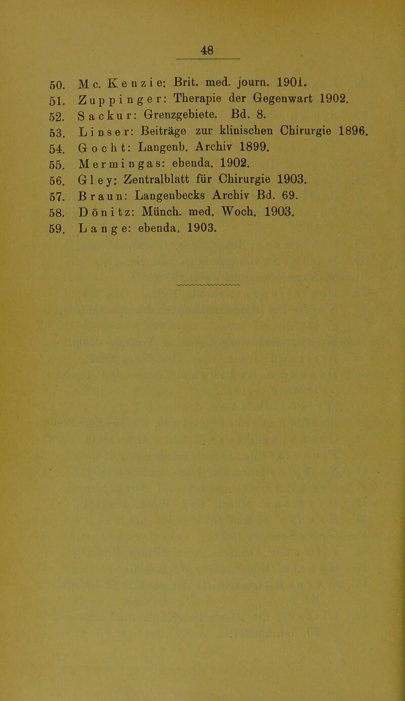 50. M c. K e n z i e: Brit. med. journ. 1901. 51. Zuppi nger: Therapie der Gegenwart 1902. 52. Sackur: Grenzgebiete. Bd. 8. 53. Li Dser: Beiträge zur klinischen Chirurgie 1896. 54. Gocht: Langenb. Archiv 1899. 55. Mer min gas: ebenda. 1902. 56. Gley: Zentralblatt für Chirurgie 1903. 57. Braun: Langenbecks Archiv Bd. 69. 58. Dönitz: Münch, med. Woch, 1903. 59. Lange: ebenda. 1903.
