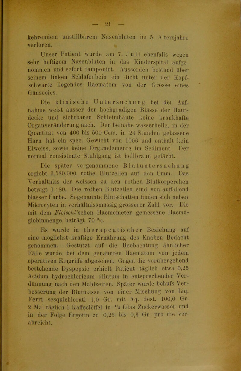 verloren. Unser Patient wurde am 7. Juli ebenfalls wegen sehr heftigem Nasenbluten in das Kinderspital aufge- iiommen und sofort taniponirt. Ausserdem bestand über seinem linken Schläfenbein ein dicht unter der Kopf- schwarte liegendes Haematom von der Grösse eines Gänseeies. Die klinische Untersuchung bei dei- Auf- nahme weist ausser der hochgradigen Blässe der Haut- decke und sichtbaren Schleimhäute keine krankhafte Orgauveränderung nach. Der beinahe wasserhelle, in der Quantität von 400 bis 500 Ccm. in 24 Stunden gelassene Harn hat ein spec. Gewicht von 1006 und enthält kein Eiweiss, sowie keine Organelemente im Sediment. Der normal consistente Stuhlgang ist hellbraun gefärbt. Die später voi-genonimene ß 1 n tu n te rs uch u n g ergiebt 3,580,000 rothe Blutzellen auf den Cmm. Das A’erhältniss der weissen zu den rothen Blutkörperchen beträgt 1 ; 80. Die rothen Blutzellen Sind von auffallend blasser Farbe. Sogenannte Blutschatten finden sich neben Mikrocyten in verhältnissmässig grösserer Zahl vor. Die mit dem FleischPschen Haeniometer gemessene Haemo- globinmenge beträgt 70 ”/o. Es wurde in therapeutischer Beziehung auf eine möglichst kräftige Plrnährung des Knaben Bedacht genommen. Gestützt auf die Beobachtung ähnlicher Fälle wurde bei dem genannten Haematom von jedem operativen Eingriffe abgesehen. Gegen die vorübergehend bestehende Dyspepsie erhielt Patient täglich etwa 0,25 Acidum hydrochloricum dilutum in entsprechender Ver- dünnung nach den Mahlzeiten. Später vvurde behufs Ver- besserung der Blutmasse von einer Mischung von Liq. f’erri sesquichlorati 1,0 Gr. mit Aq. (lest. 100,0 Gr. 2 Mal täglich 1 Kaffeelöffel in ^'4 Glas Zuckerwasser und in der Folge Plrgotin zu 0,25 bis 0,3 Gr. pro die ver- abreicht.