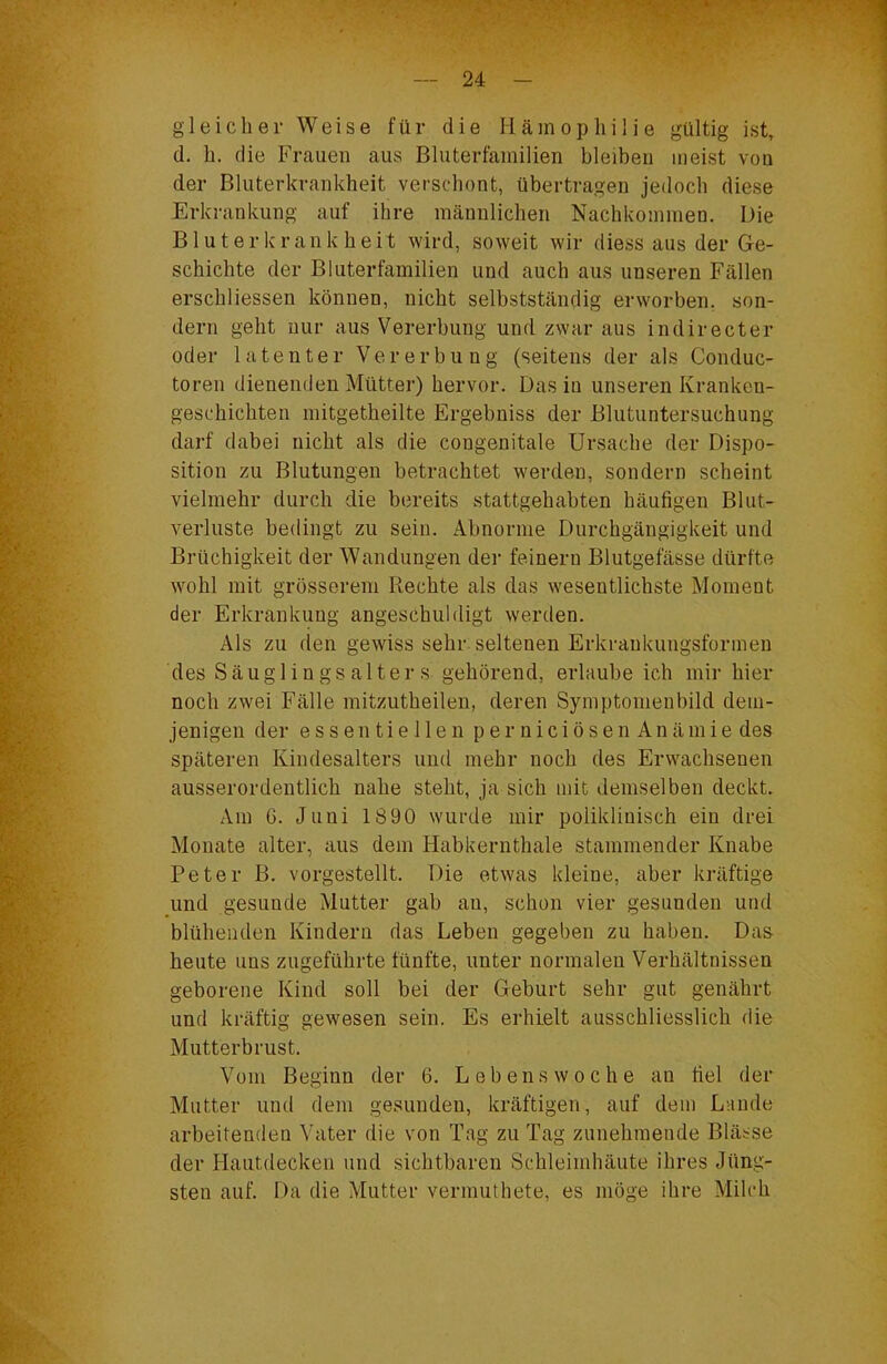 gleicher Weise für die Hämophilie gültig ist, d. h. die Frauen aus Bluterfamilien bleiben meist von der Bluterkrankheit verschont, übertragen jedoch diese Erkrankung auf ihre männlichen Nachkommen. Die Bluterkrankheit wird, soweit wir diess aus der Ge- schichte der Bluterfamilien und auch aus unseren Fällen erschliessen können, nicht selbstständig erworben, son- dern geht nur aus Vererbung und zwar aus indirecter oder latenter Vererbung (seitens der als Conduc- toren dienenden Mütter) hervor. Das in unseren Kranken- geschichten mitgetheilte Ergebniss der Blutuntersuchung darf dabei nicht als die congenitale Ursache der Dispo- sition zu Blutungen betrachtet werden, sondern scheint vielmehr durch die bereits stattgehabten häufigen Blut- verluste bedingt zu sein. Abnorme Durchgängigkeit und Brüchigkeit der Wandungen der feinem Blutgefässe dürfte wohl mit grösserem Rechte als das wesentlichste Moment der Erkrankung angeschuldigt werden. Als zu den gewiss sehr, seltenen Erkraukungsformen des Säuglings alters gehörend, erlaube ich mir hier noch zwei Fälle mitzutheilen, deren Symptomenbild dem- jenigen der essentiellen perniciösenAnämie des späteren Kindesalters und mehr noch des Erwachsenen ausserordentlich nahe steht, ja sich mit demselben deckt. Am 6. Juni 1890 wurde mir poliklinisch ein drei Monate alter, aus dem Habkernthale stammender Knabe Peter B. vorgestellt. Die etwas kleine, aber kräftige und gesunde Mutter gab au, schon vier gesunden und blühenden Kindern das Leben gegeben zu haben. Das heute uns zugeführte fünfte, unter normalen Verhältnissen geborene Kind soll bei der Geburt sehr gut genährt und kräftig gewesen sein. Es erhielt ausschliesslich die Mutterbrust. Vom Beginn der 6. L e b e n s w o c h e an fiel der Mutter und dem gesunden, kräftigen, auf dem Lande arbeitenden Vater die von Tag zu Tag zunehmende Blässe der Hautdecken und sichtbaren Schleimhäute ihres Jüng- sten auf. Da die Mutter vermuthete, es möge ihre Milch