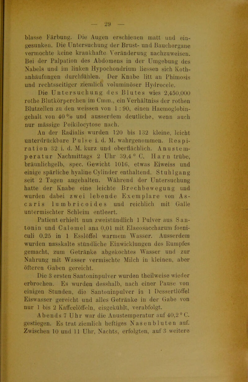 29 blasse Färbung. Die Augen erschienen matt und ein- gesunken. Die Untersuchung der Brust- und Bauchorgane vermochte keine kraid<hafte ^’eränderung nachzuweisen. Bei der Palpation des Abdomens in der Umgebung des Nabels und im linken Hypochondrium Hessen sich Koth- anhäufnngen durcldiihlen. Der Knabe litt an Phimosis und rechtsseitiger ziemlich voluminöser Hydrocele. Die Untersuchung des Blutes wies 2,45Ü,0UU rothe Blutkörperchen im Cmm., ein Verhältniss der rothen Blutzellen zu den weisseu von 1 : 90, einen Haemoglobin- gehalt von 40 “/o und ausserdem deutliche, wenn auch nur massige Poikilocytose nach. An der Radialis wurden 120 bis 132 kleine, leicht unterdrilckbare Pulse i. d. M. wahrgenommen. Respi- ration 32 i. (1. M. kurz und oberflächlich. Anustem- peratur Nachmittags 2 Uhr 39,4® C. Harn trübe, bräunlichgelb, spec. Gewicht 1016, etwas Eiweiss und einige spärliche hyaline Cylinder enthaltend. Stuhlgang seit 2 Tagen angehalten. Während der Untersuchung hatte der Knabe eine leichte Brechbewegung und wurden dabei zwei lebende Exemplare von As- caris 1 u m b r i c 0 i d e s und reichlich mit Galle untermischter Schleim entleert. Patient erhielt nun zweistündlich 1 Pulver aus San- tonin und Calomel ana 0,01 mit Elaeosaccharum foeni- culi 0,25 in 1 Esslöft'el warmem Wasser. Ausserdem wurden nasskalte stündliche Einwicklungen des Rumpfes gemacht, zum Getränke abgekochtes Wasser und zur Nahrung mit Wasser vermischte Milch in kleinen, aber öfteren Gaben gereicht. Die 3 ersten Santoninpulver wurden theilweise wieder erbrochen. Es wurden desshalb, nach einer Pause von einigen Stunden, die Santoninpulver in 1 Dessertlöffel Eiswasser gereicht und alles Getränke in der Gabe von nur 1 bis 2 Kaffeelöffeln, eisgekühlt, verabfolgt. Abends 7 Uhr war die Anustemperatur auf 40,2® C. gestiegen. Es trat ziemlich heftiges Nasenbluten auf.