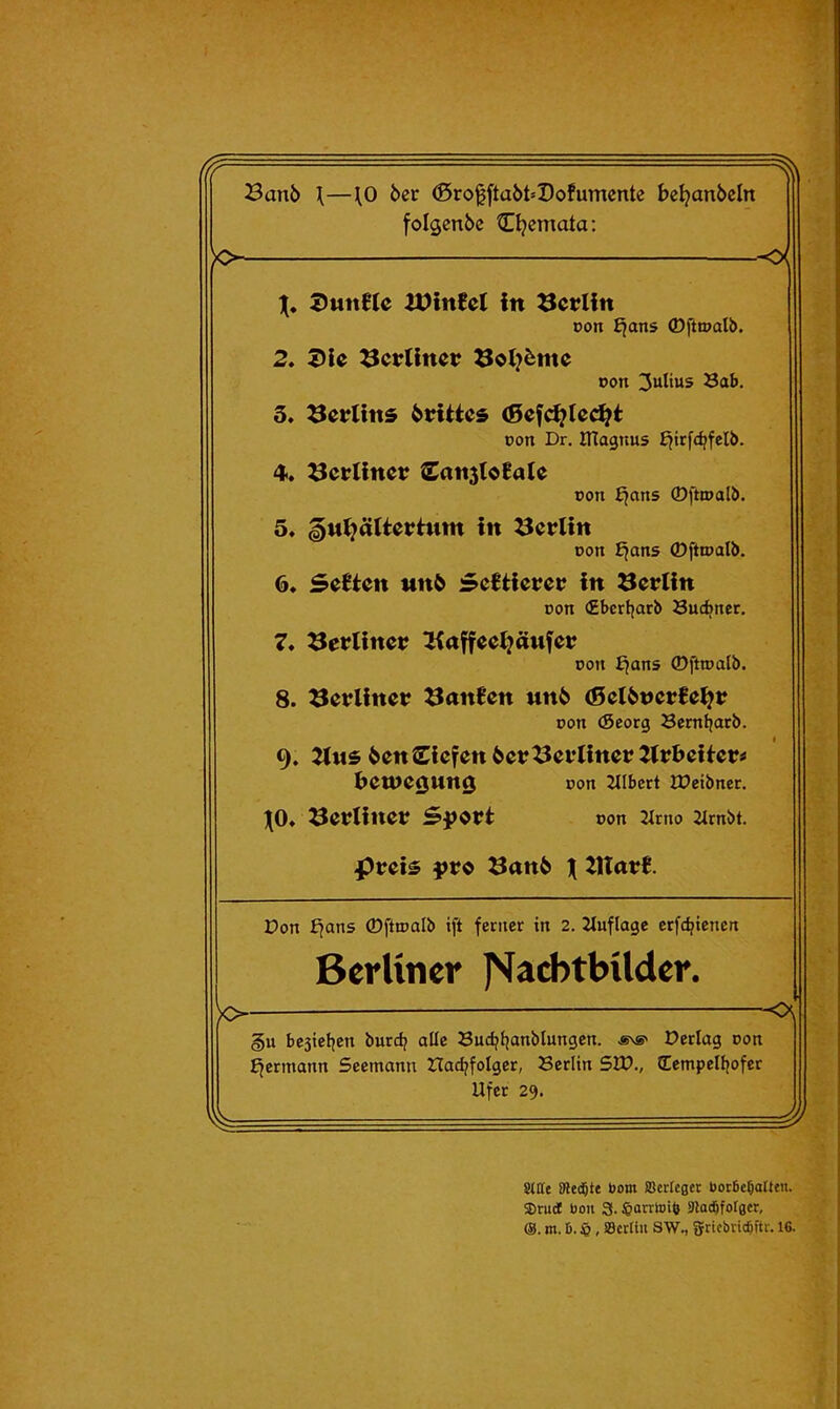 Banb \—^0 bcr (5ro0ftaöM)ofumente beljanbeln folgcnbc tD?emata: 1(, DwttEte Jülnfct fn Berlin Don £^ans ®ftt»alb. 2. J)lc ^crllnei; oon Julius SaS. 3. ^etrtins btUies pon Dr. JTtagnus fjtrfdjfelb. 4>. 3crünev £ati5toEa(e pon £jans ©ftipalö. 5. ^M^ätiertum in Berlin pon ^ans ®ftipalb. 6* Seiten MU^ ScHievet^ in Berlin pon (Zbcrfjarb Suc^nec. 7* berliner tKajfcctjänfci? Port £jans ©ftipalb. 8. Berlin«? 3an0cn unb (ScibvcvHl^v Port (Seorg Scrnljafb. 9. ^ns ben Siefen bet?^ei*Iinct?2it?bcUcr^ i>ett>e0Un0 pott Zllbcrt IPetbrter. j(0» öet?linei? Spott Pott 2itrto 2trnbt. pt?ei^ }>t?d 3anb X illatB. -<x o- Don b^ans ©fttpalb ift ferner in 2. Jtuflage erfc^tenen Berliner J'^acbtbilder. -o\ §u bestcljert burc^ alle Sudjfjanblungen. «\s' Derlag Pon ffermann Seemann tladjfolger, Berlin SU)., (Eempelljofer Ufer 29. /. 9* ' T Stile Diente Dom aScrIeger bot6c§aIteii. S)rud Uoii 3. ^arrtoiö atad^fotger, m. D. $, iSertiu SW., griebvie^ftr. 16.