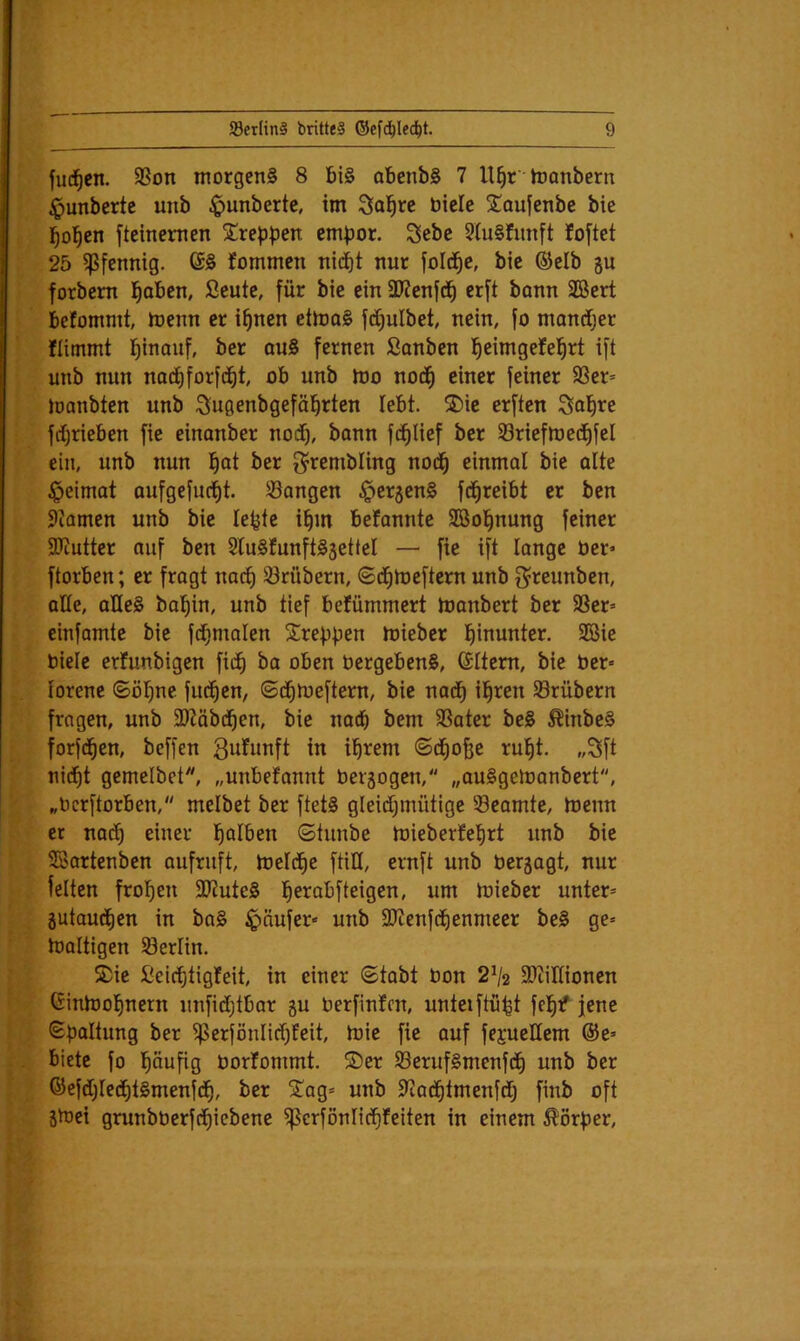 f . fud^en. SSon morgens 8 Bis oBenbS 7 U^r ioanbern {; ^unberte unb ^unberte, im Solare bicle Soujenbe bic j/ l^ol^cn fteinemen Sreppen empor. Sebe 5IuSfunft foftet [ 25 ^Pfennig. GS fommen nic^t nur fold^c, bic ©elb gu { forbem l^oBcn, ßeute, für bie ein SJJenfd^ crft bonn 2öert \' Befommt, ioenn er i^nen etiooS fd)ulbet, nein, fo mantfjer f flimmt l^inaiif, ber quS fernen Sanben l^eimgefel^rt ift unb nun noci)forf(^t, oB unb mo nod^ einer feiner 9Ser* j manbten unb :J!^u9enbgefäl^rten leBt. ®ie erften Sn^re [ ■ fdi)rieBen fie einanber nod^, bann fd^Iief ber Sriefmed^fel p ein, unb nun l^ot ber g^rembling nod^ einmal bie alte ^eimat aufgefuc^t. Sangen §crgenS fd^reiBt er ben i 5iamen unb bie lepte i^m Betannte Söol^nung feiner V SKutter auf ben StuSfunftSgettel — fie ift lange üer* i ftorBen; er fragt nad^ Srttbern, 6d^n>eftern unb f^reunben, ' aüe, aHeS bal^in, unb tief Befümmert tnanbert ber Scr= l cinfamte bie fd^malen Sreppen mieber l^inunter. 9öie ^ Biele erfunbigen fid^ ba oBcn BergeBenS, Gltem, bie Ber- iorene ©öl^nc fud^cn, ©d^meftern, bie nad^ il^ren Srübern fragen, unb 3)?äbd^en, bie naep bem Sater beS ^inbeS forfd^en, beffen gufunft in ihrem ©d^ofec ruht. „3ft l'i nidht gemcibet, „unbefannt Bergogen, „auSgeiranbert, „BerftorBen, melbet ber ftetS gleidhmütige Seamte, tüenn et nach ßüier ©tunbe ioieberfehrt unb bie ©artenben aufruft, Ireldhc füll, ernft unb Bergagt, nur »5 feiten frohen 9)JuteS wm mieber unter* ^ gutaudhen in baS Käufer* unb SJtenfdhenmeer beS ge* ^ maltigcn Serlin. ^ I S)ic Seichtigfeit, in einer ©tabt Bon 2^2 9)tiIIioncn j' Ginmohnern unfidhtBar gu Berfinfcn, unteiftüht fehf jene W ©paltung ber S^i^fönlichfcit, mie fie auf fejueEem @e* m Biete fo häufig Borfommt. ®er SerufSmcnfdh unb ber ^ GefdhlcdhtSmenfdh, ber 5lag* unb 97adhtmenfdh finb oft S ä^ci grunbBerfdhicbene ^crfönlidhfeiten in einem Körper,