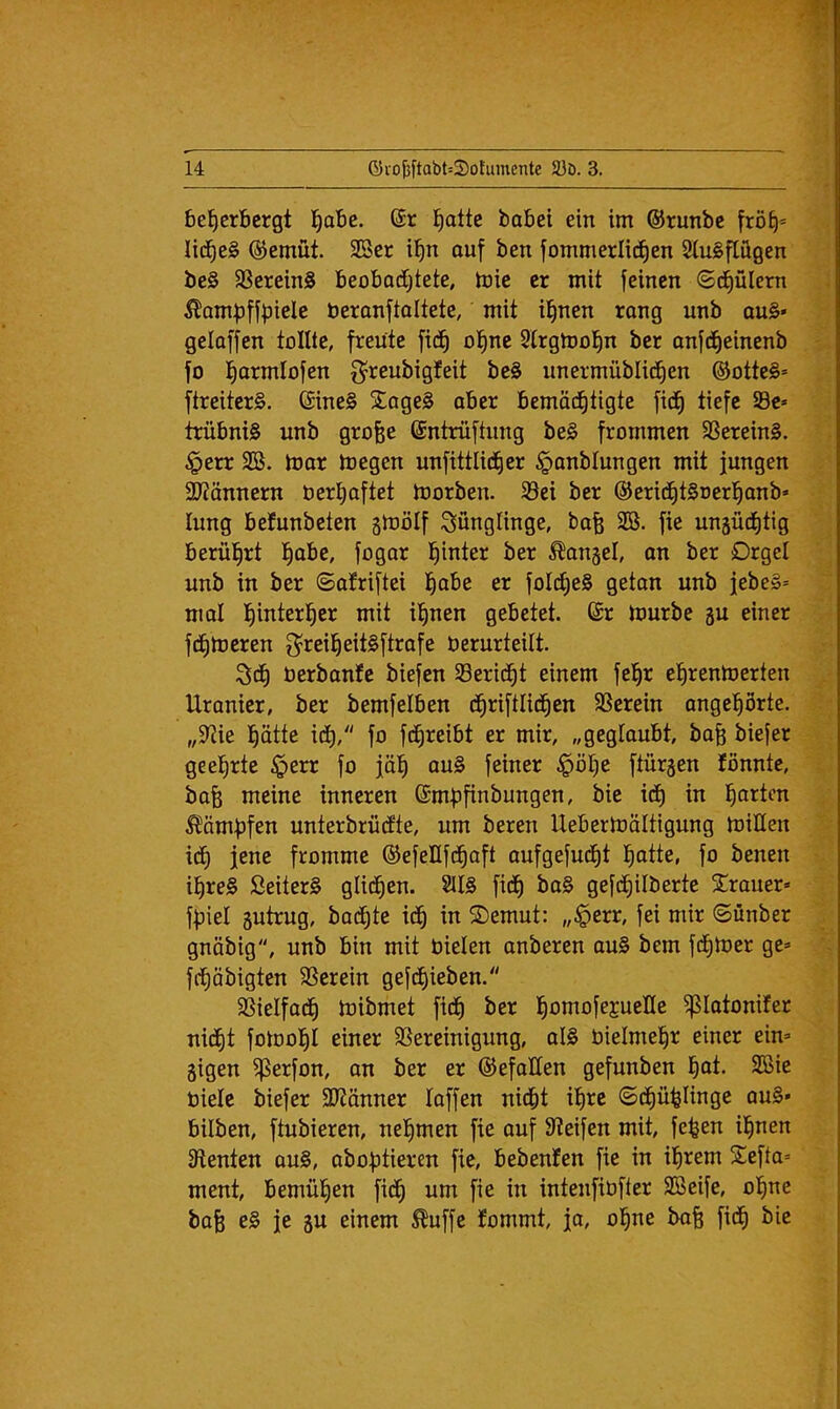 beherbergt 't)obe. @r hotte babei ein im ©runbc fröh=^ lidheg ©ernüt. 2öer ihn ouf ben fommerlidhen Siugflügen beg Sßereing beobadhtete, mie er mit feinen ©dhülern ^ampffbiele beranftaltete, mit ihnen rong unb oug* geloffen tollte, freute fidh ohne Slrgtoohn ber onfdheinenb fo hottniofen g^reubigfeit beg unermüblidhen ®ottcg= ftreiterg. Sineg Sogeg ober bemodhtigte fidh trübnig unb grofee (Sntrüftung beg frommen SSereing. §err SB. toor megen unfittlidher §onbIungen mit jungen 2J?önnern oerhoftet toorben. 33ei ber ©eridhtgoerhonb« lung betunbeten ginölf Sünglinge, bofe SB. fie unäüdhtig berührt höbe, fogor hinter ber ^ongel, on ber Orgel unb in ber ©ofriftei höbe er foldheg geton unb jebeg= mol gebetet. 6r tourbe 5U einer fdhtoeren g^reiheitgftrofe berurteilt. 3dh berbonfe biefen S3eridht einem fehr ehrentoerten Uronier, ber bemfelben dhriftlidhen SSerein ongehörte. „Siie hotte idh, fo fdhreibt er mir, „gegloubt, bofe biefer geehrte §err fo jäh oug feiner §öhe ftürgen fönnte, bofe meine inneren ©mbfinbungen, bie idh hotten ^ömbfen unterbrüefte, um bereu Uebertoöltigung toiHen ic^ jene fromme ©efeüfdhoft oufgefudht hotte, fo benen ihreg ßeiterg glichen. 2Ug fidh ^og gefdhilberte Srouer» fbiel gutrug, bochte idh tn Semut: „§err, fei mir ©ünber gnöbig, unb bin mit bieten onberen oug bem fdhtber ge» fdhöbigten SSerein gefdhieben. SSielfodh tbibmet fidh hontofejueKe ^lotonifer nicht fotoohl einer SSereinigung, olg bielmehr einer ein» gigen ^erfon, on ber er ©efoEen gefunben hot. SBie biete biefer StJönner toffen nicht ihte ©dhühtinge oug» hüben, ftubieren, nehmen fie ouf Steifen mit, fe^en ihnen Stenten oug, obobtieren fie, bebenten fie in ihrem Sefto» ment, bemühen fidh bm fie in intenfibfter SBeife, ohne bofe eg je gu einem ^uffe fommt, jo, ohne boh fidh bie