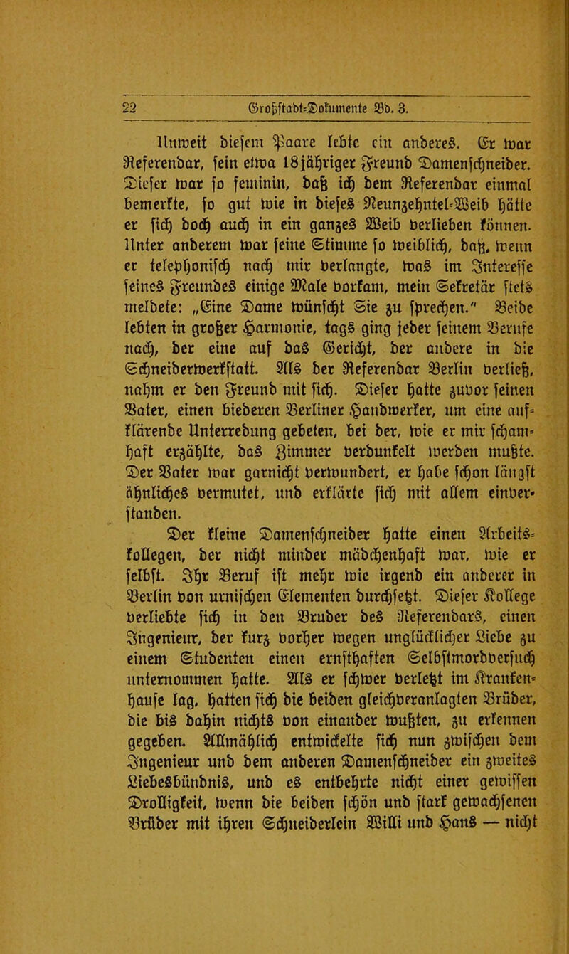 llmüdt biefcm ^aare lebte ein anbereS. dt toor 9tcferenbar, fein eltt3a ISjoi^riger g^reunb ©Qmcnfcfjnciber. 2:icter tDor fo feminin, bafe id^ bem iReferenbar einmal bemelfte, fo gut luic in biefeS SReunjel^ntel'ilBeib ptte er fi(^ bod^ aud^ in ein ganjeS SBeib berlieben fönnen. Unter onberem toar feine (Stimme fo treiblid^, bafi, metin er telep’^onifd^ nod^ mir berlangte, toa§ im Sntereffe feines greimbeS einige 2RoIe borfam, mein (Sefretär ftets mcibetc: „®ine ^amc toünfd^t Sie gu fpred^en. 93eibe lebten in grofeer Harmonie, tagS ging jeber feinem 23erufe nad), ber eine auf baS ©eridljt, ber anbere in bie Si^neibertoerfftatt. 2U§ ber IReferenbar SBerlin bcrlic^, nal^m er ben fjreunb mit fid^. 5Diefer l^atte gubor feinen Soter, einen bieberen ^Berliner ^anbmerfer, um eine auf= flärenbc Unterrebung gebeten, bei ber, toie er mir fdl)am« i^aft ergö’^Ite, baS S^bimer bcrbunfelt loerben mu&te. S)cr 93ater mar garnid^t berbrnnbert, er !^obe fd^on längft öl^nlid^eS bermutet, unb erflärte fiefj mit allem einber» ftanben. S)er fleine 5DamenfcC)neiber l^otte einen 9trbeitS= foKegen, ber nic^t minber mäbd^cnl^aft toar, mie er felbft. ö^r 93eruf ift mel^r h)ic irgenb ein onberer in 23erlin bon urnifdljen Elementen burdljfc^t. ©iefer College berliebte fid^ in ben 93rubcr beS DteferenbarS, einen Ingenieur, ber furg borl^er toegen ungtücflidfjer Siebe gu einem Stubenten einen crnftl^aften Selbftmorbberfud^ unternommen l^attc. 9U0 er fd^mer berieft im ^ranfem l^oufc lag, l^atten ftd^ bie beiben gleid^beronlogten Srüber, bie bis bal^in nidl)t8 bon einanber toufeten, gu erfennen gegeben, SUImä^lid^ enttoicEelte fid^ nun glbifd^en bem Ingenieur unb bem onberen S)omenfd^neiber ein gmeiteS SiebeSbünbniS, unb eS entbehrte nid^t einer getoiffen S)roHigfeit, locnn bie beiben fd^ön unb ftarf getoadljfenen 23rüber mit i^ren Sdljneiberlcin SöiUi unb ^onS — nidljt