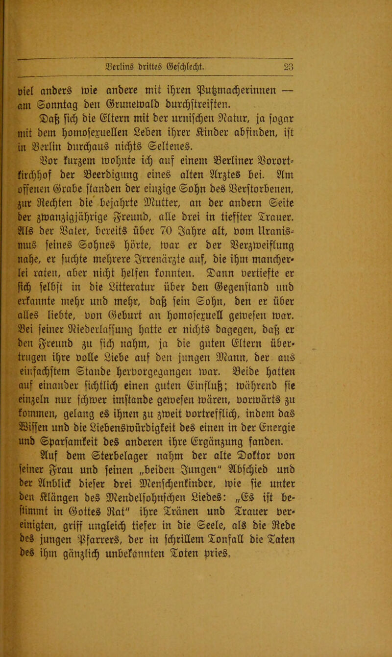 Diel anberS loic anbere mit il^ren 5ßu^mod^erinnen — am Sonntag ben ©runeloolb burdjftreiften. S)afe fid^ bie ©Itern mit ber umifd^en 9?atur, ja fognr mit bem l^omofejrueHen SeBen i’^rer ^inbeo obfinben, i[t in ^Berlin burc^auS nichts Seltene^. 33or fursem Joot^nte id^ auf einem berliner Sßorort» firdfjBof ber Söeerbigimg eine§ alten StrgteS Bei. 9lm offenen ©raBe ftanben ber einzige Sol^n be§ 93erftorBenen, jur Oted^ten bie Bejaljrte 9)?utter, on ber anbern Seite ber imangigfäl^rige g^reuub, alte brei in tieffter Trauer. ber ^ater, Bereits über 70 ^al^re alt, bom UraniS= muS feines Sol^neS I)örte, toar er ber SSerätoeiftung nal^e, er furf)te mer)rere Srrenävste auf, bie i’^m mancher* Ict raten, aber nii^t l^elfen fonnten. S)ann oertiefte er fic^ felBft in bie Sitteratur über ben ©egenftanb uub erfannte me§r uub me'^r, bafe fein So^n, ben er über ofteS liebte, Oon 03eBui*t an l^omofcjueH gemefen mar. Sei feiner 9tieberlnffung l^ntte er nidjtS bagegen, ba^ er ben g^reunb 5U fic^ iml^m, ja bie guten ©Itern über- trugen i^re boUe Siebe auf ben jungen 9)tann, ber auS einfadfiftem Staube l^erborgegangen mar. Seibe Ratten auf einanber fid^tlid^ einen guten (£inftu§; mäf)renb fic einjeln nur fd^mer imftanbe gemefen mären, bormärtS gu fommen, gelang eS il^nen ju smeit bortrefftid^, inbem baS ©iffen unb bie SiebenSmürbigfeit beS einen in ber ©netgie unb Sparfamfeit beS onberen i^re ©rgönjung fanben. 2luf bem Sterbelager nat}m ber ölte ©oftor bon feiner g^rou unb feinen „beiben jungen Slbfdjieb unb ber Stnblid biefer brei 9)tenfd^enfinbcr, mic fie unter ben 5^Iängen beS 2)ZenbeIfo^nf(^en SiebeS: „(SS ift be- fUmmt in (^otteS 2iat i^re 5tränen unb Trauer ber- einigten, griff ungleid^ tiefer in bie Seele, otS bie Sebc beS jungen ^forrerS, ber in fdfiriUem ^lonfall bie ^aten beS it)m gänjtid^ unbefannten Soten pricS,