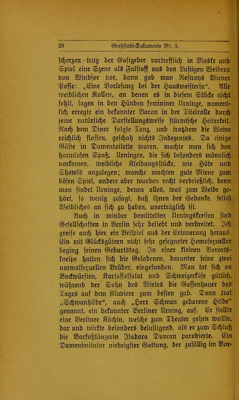 W' fd^erjen -irug ber ©aftgcber bortreffüc^ in 0Tta§?c unb ©piel eine ©3cne ol0 ^alftoff qu§ ben Su[tigen SBeibern bon Sßinbfor bor, bann gab mon 9^e[trob§ SBiener ^offe: „(Sine SSorlefung Bei ber ^auSmeifterin. ?nic ineiblidjen OloIIen, an benen e§ in biefem ©tü(fe nid^t lagen in ben $änben femininer Urninge, nament« lid) erregte ein befannter 33aron in ber Titelrolle burd^ feine natürlid^c T)arfteIIung§lbeife ftürmifd^e §eitcrfeit. kad^ bem ®iner folgte Tanj, unb tro^bem bie 5Beine reid^Iid^ ftoffen, gefdtjob ni(^t§ Snbejente§. T)a einige ®äfte in T)omentoilette tbaren, ma^te man fidt) ben barmlofen Urningen, bie fi(^ befonberS mäniiUd^ borJamen, Jbeiblidt)e ^leibungSftüdfe, mie $üte unb ©bobJtS anjulegen; mand^e mad^ten gute 9)tiene gum böfen <SbieI, anbere ober mürben red^t berbrie^Iid^, benn mon finbet Urninge, benen aKe§, mo§ gum SBeibe ge* bört, fo meuig gufagt, ba^ i^nen ber ©ebonJe, felbft SBeiblid^cS on fidtj gu ^aben, unerträglid^ ift. 5tud^ in minber bemittelten UrningSfreifen finb ©efellfd^aften in 33erHn fe^r beliebt unb berbreitet. t^df) greife aud^ b^er ein 93eifbiel au§ ber Erinnerung beraub. Ein mit ©lüdtSgütern nid^t fe^r gefegneter ^omofepellcr beging feinen EeburtStog. Sn einer Ucinen $Borort§« fneipe bitten fid^ bie ©elabenen, barunter feine gmei normalfejuellen Sörüber, cingefunben. 3)ian tot fid^ an Sodtmürften, ^artoffelfalat unb ©dCjmeigerföfe gütlid), möl^renb ber ©ol)n be§ SSirteS bie ©affenl^auer be§ Tages auf bem ^lobiere gum beften gab. Tann trot ,,(&d^mant)ilbe, audf) „iperr ©d^man geborene $tlbe genannt, ein befannter berliner Urning, auf. Er ftelltc eine ^Berliner ^öd^in, meld^e gum Tfieoter geljen moHte, bor unb mirfte befonberS bcluftigenb, alS er gum <Sd^Iu& bie IBorfubtöngerin Sfoboro Tuncan bntobierte. Ein Tameuimitator niebrigfter (Sfattung, ber guföllig im 9Sor*