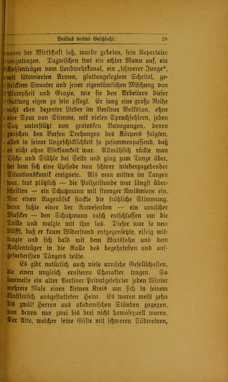 roiim ber SSirlfd^aft iDiirbe gebeten, fein älcVevtüire . Doi^ulragcn. ©ajluifdjen trot ein echter 3)?ann auf, ein ' ßoljlentiäger öom Sanbiuebrfanor, ein „fc^toerer Siungc, ümit tätoloierten Slrmen, grattangefegtem ©d^eitel, gc=- ftridtem ©n)eater unb jener eigeniümlid^en 3JJif(^ung bon i^hnnpl^eit nnb ©rojie, toie fie ben Slrbeitern biefer (Gattung eigen 51t fein gtofee 3f?eil^e : nirfjt eben bejenter Sieber im Serlinet SSoIfSton, ol^ne e eine ©pur bon Stimme, mit bieten ©prad^fel^tem, jeben ©Q^ unterftüfet bon groteSfen 23emegungen, benen ; ätbifd^en ben Werfen 2)rebnngen beä Äörper§ fotgten, ( oHe^ in feiner llngefd^icftic^feit fo gufammenpaffenb, bafe I e§ nii^t ohne SBirffamfeit tbar. 5tttmäl^litlj riufte man Xifebe unb ©tilgte bei ©eite nnb ging gum Spange über, bei bem fid^ eine (Spifobe bon fd^loer miebergugebenber ©ituationSfomif ereignete. Sll§ man mitten im Xangen loar, trat plöplid^ — bie ^oligeiftunbe mar längft über^ febritten — ein ©(bupmann mit ftrenger 5tmt§miene ein. 3Jur einen 5(ugenMid ftoefte bie fröf)licbe ©timmung, bojin fa§te einer ber 5tnmefenben — ein xirnifcber 9J?ufifer — ben ©ibubmann rafib entftbloffen um bie Xoille nnb malgte mit ipm Io§. X)iefer mar fo ber* blüfft, ba^ er faum SBiberftanb entgegenfepte, eifrig mit=- tangte unb ficb halb mit bem Sßirt^fobn unb bem ßol^tenträger in bie fKoIIe be§ begeprieften nnb anf= geforbertften XängerS teilte. gibt natürlicb auch biete uniifdfie ©efettfebaften, bie einen ungteiib ernfteren Gparafter tragen. ©0 fommelte ein atter 23ertiner ^^ribatgeteprier jeben SBinter mehrere SIZate einen fteinen ^teiä um fiefj in feinem fünftterifeb au^geftatteten ^eim. ©» moren meift gehn bis gmötf sperren auS afabemifiben ©tänben gugegen, bon benen nur gmei bis brei nicht f)omoferiietI loaren. S)er Sttte, melcber feine ©nfle mit febmeren bübmeinen,