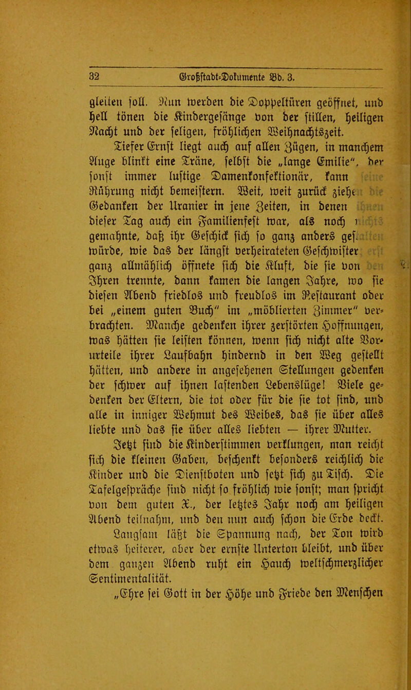 ßleUeii foK. 9iuit toerben bie 2)o^3peItürcn geöffnet, uub l^eH tönen bie Äinbergefnnge bon ber ftitten, ^eiligen 3^o(^t unb ber feligen, fröl)lic^en SSeil^nod^tgseit. 3;iefer Srnft liegt quc^ auf allen Bügen, in mand^em Stuge blinft eine Sräne, jelbft bie „lange ßmitie. bpr fonft immer luftige S)amenfonfeftionär, fann 3lül)rung nid^t bemeiftern. SSeit, tneit äurütf jiel^c : '' e ©ebanfen ber Uranier in jene benen biefer 2!ag aud^ ein g^amilienfeft toar, oIS nod^ i gema'^nte, bofe il§r ©efd^idt fi(^ fo gang anber§ gef., rtiirbc, toie ba§ ber längft berl^eirateten ©efd^mifter gong aKmöl^Hd^ öffnete fid^ bie ^tuft, bie fie Don S^ren trennte, bann famen bie langen Bolzte, too fie biefen ?tbenb friebtoS unb freubloS im 9^,eftaurant ober bei „einem guten Sud^ im „möblierten Binimer ber» brad^ten. 9Jtanc^e gebcnfen il^rer gerftörten Hoffnungen, tbo§ l^ötten fie leiften fönnen, toenn fid^ nidijt ölte 9Sor* urteile il^rer Soufba^n binbernb in ben 9Beg geftellt Ratten, unb anbere in angefel^enen (Stellungen gebeuten ber fd^tber auf il^nen loftenben öebenSIügel SSiele ge» benfen berSttern, bie tot ober für bie fie tot finb, unb alte in inniger SBel^mut be§ 3Beibe§, ba§ fie über oHe§ liebte unb bo0 fie über aHe§ liebten — i^rer 3Jtutter. 3ebt finb bie ^inberftimmen berttungen, mon reicf;t fidb bie fteinen ©oben, befd^enft befonberS reid^Iid^ bie ^inber unb bie Sienftboten unb fc^t fid^ guXifdf). Sie £QfeIgefpräd)e finb nid^t fo frö!^li(^ toie fonft; man fpridijt bon bem guten X., ber lepteS Bo^r nod^ am ]^eiligen Slbenb teifnaf)!!!, unb ben nun aud^ fd^on bie Grbe bedtt. Öangfam Iö§t bie Spannung nadf), ber 5Ton toirb ctma§ Ijeitcrer, ober ber ernfte Unterton bleibt, unb über bem gangen §l6enb rul^t ein Haud^ toelifd^merglid^er Sentimentalität. „S'^re fei ©ott in ber Hö^e unb f^riebe ben 9)tenfd^en