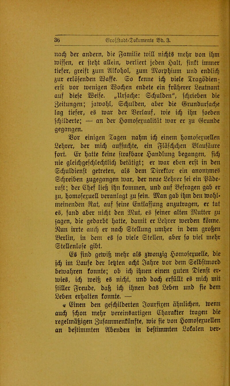 iiad^ ber anbern, bie g^amitie triH ni(^^t§ tne^r bon il^m tDiffen, er allein, berliert jeben ipalt, finft immer tiefer, greift gum 2üfo!^oI, 5um 3)iorf)]^ium unb enblic^ gur erlöfenben 3Baffe. (So fenne ic^ bicle Sragöbien; erft bor menigen SSod^en enbete ein früherer Seutnant ouf biefe SBeife. „Urfad^e: (Sd^ulben, fdt^rieben bie Seitungen; jaibo'^I, «Sd^ulben, ober bie ©runburfad^e log tiefer, eB tbor ber SSerlauf, ibie id^ il^n foeben fdi)Uberte; — on ber §omofegiiolität mar er gu @runbe gegangen. 5ßor einigen SÜagen nol^m id^ einem !^omofej;ueIIen Se^rer, ber mid^ auffnd^te, ein S^IäfdCjd^en Slaufönre fort, ©r l^atte feine ftrofbore §onbIung begangen, fid^ nie gleid^gefd^Ied^tlidi) betätigt; er mor eben erft in ben (Sdfjulbienft getreten, alB bem ©ireftor ein onont)mcB (Sd^reiben gugegangen mor, ber neue ßefirer fei ein ^öbe= raft; ber ©l^ef Iie& i^n fommen, unb ouf befragen gab er gu, l^omofejueE beranlagt gu fein. SJ^on gab i^m ben mol^I« meinenben 9tot, ouf feine ©ntlaffung ongutrogen, er tat eB, fonb aber nid^t ben 3)Jut, eB feiner ölten 2)Zutter gu fagen, bie gebarbt l^otte, bomit er Seigrer merben fönne. 9Zun irrte aud^ er nod^ (Stellung um^er in bem großen ^Berlin, in bem eB fo biele (SteEen, ober fo biel mel^r (SteHenlofe gibt. 6B finb gemife me!§r olB gmongig §omofejueEe, bie |d^ im Saufe ber lebten od^t Sa^re bor bem Selbftmorb bemol^ren fonnte; ob ii^ il^nen einen guten S)ienft er* mieB, id^ meife eB nid^t, unb bod^ erfüEt eB mid^ mit ftiHer il^nen boB Seben unb fie bem Seben er]^ ölten fonnte. — « ©inen ben gefd^ilberten S»ourfii*en öl^nlid^en, menn aud^ fd^on mel^r bereinBortigen ©^orofter tragen bie regelmäßigen Sufammenfünfte, mie fie bon ^omofesuellen on beftimmten $fbenbcn in beftimmten Sofalen ber*