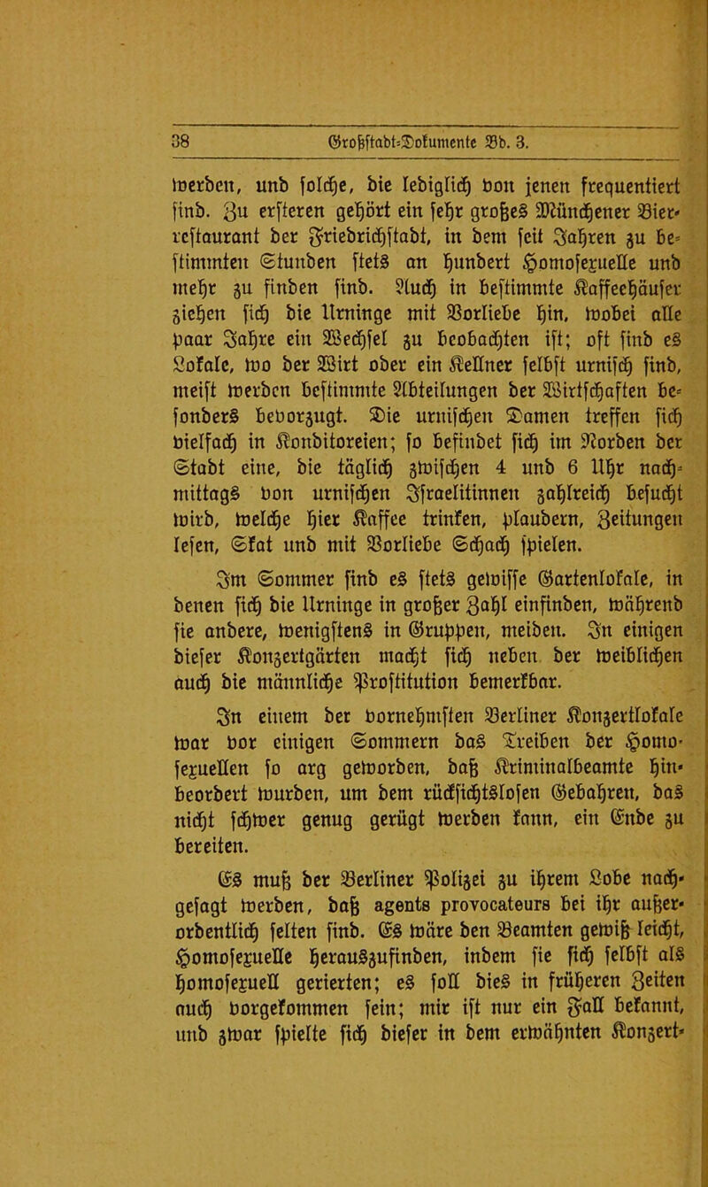 T 38 0ro^ftabt52)ofumcntc 93b. 3. iücrben, unb folc^c, bie lebiglic^ bon jenen frequentiert finb. Qn erfteren geprt ein fel^r grofeeS SDZünd^ener 93ier» rcftaurant ber g^riebrid^ftabt, in bem feit Sagten ju be* ftimmten ©tunben ftet§ on l^unbert ^omofejucHc unb rne^^r 5U finben finb. ?lu(^ in beftimmte ^affee^äufer gicl^en fid^ bic Urninge mit SSorliebc l^in, mobei aHe paar Sofire ein SSet^fel ju beobad)ten ift; oft finb e§ SoMc, mo ber SBirt ober ein Kellner felbft urnifd^ finb, meift merben beftimmte Slbteilungen ber SSirtfd^aften be* fonberS beborjugt. SDie urnifd^en 2)amen treffen fid^ bielfod^ in ^^onbitoreien; fo befinbet fid^ im 9?orben ber 6tabt eine, bie täglid^ gtoifdCjen 4 unb 6 lll^r nod^- mittogS bon urnifd^cn Sfroelitinnen gafilreid^ befud^t mirb, toeld^e !^ier Toffee trinfen, fjlaubern, 3eitungen lefen, ©fat unb mit 93orIiebe ©d^ad^ ffjielen. öm (Sommer finb e§ ftet§ geloiffe ©artenloFoIe, in benen fid^ bie Urninge in großer einfinben, mäl^renb fie onbere, toenigftenS in ©ruf^b^b/ meiben. Sn einigen biefer ^onsertgärten mad^t fid^ neben, ber toeiblid^en oud^ bie männlid^e ^roftitution bemerfbar. Sn einem ber bornel^mften 33erliner ^onjertlofale toor bor einigen Sommern bo§ 5i:!reiben ber §omO' fegueHen fo arg getoorben, bo§ ^riminalbeomte l^in* beorbert b3urbcn, um bem rüdffid£)t§Iofen ©ebol^ren, bo§ nid^t fd^toer genug gerügt merben Jnnn, ein ©nbe ju bereiten. mufe ber berliner ^olijei gu il^rem ßobe nad^* gefagt merben, bofe agents provocateurs bei il^r ou^er« orbentlid^ feiten finb. ©§ märe ben Beamten gemi§ leidet, §omofejueHe ]^erau§3ufinben, inbem fie fid^ felbft al§ l^omofejueU gerierten; e§ foll bie§ in frül^eren Seiten oud^ borgefommen fein; mir ift nur ein beiCannt, unb jmor ffjielte fid^ biefer in bem ermahnten Bongert*