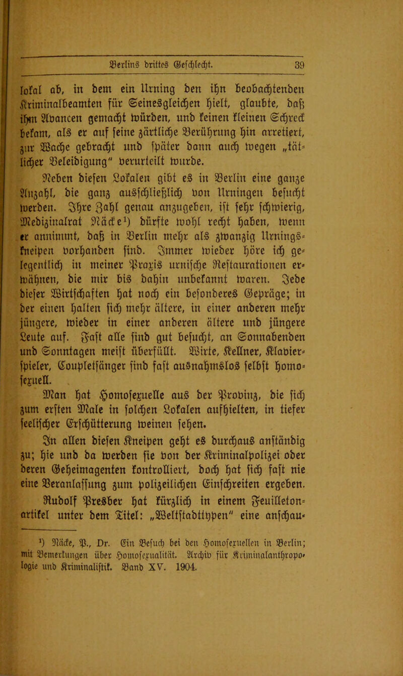 lofal qB, in bem ein Urning bcn i^n BcoBad^tenben il'riminalbeamtcn für ©eineägleid^en l^ielt, glaubte, baf5 il^n Stbancen gemad^t tüürben, unb feinen fleinen (sdfircct befam, oI§ er ouf feine gärtlii^e Söerüfirung l^in arretiert, jiir aöad^c gebrai^t unb fpäter bonn aucf) Juegen „tat* lid^er 33eleibigung berurteilt tüurbe. ??cben biefen Sofalen gibt e§ in SBerlin eine ganje StHjal^I, bic gang auSfc^Iiefelid^ üon Urningen befuc^t tuerben. S|re genau anjugeben, ift fel^r fd^tüierig, 'JJcebijiualrot 9?ä(fci) dürfte luof)I rec^t l^oben, tuenn er annimmt, ba& in 33erlin mel)r al§ ätbangig UrningS* fneipcn borI)anben finb. Smmer Irieber pre id^ ge* legentlid^ in meiner ^roj;i§ urnifdf)e Dieftauratiouen er» mäl^nen, bte mir bi§ bal^in unbefannt tuarcn. Scbe biefer SSirtfd^aften l§at nod^ ein befonbereS ©epröge; in ber einen fjalten fidt) mel^r ältere, in einer onberen mel^r jüngere, mieber in einer anberen altere unb jüngere Seute auf. j^aft aüe finb gut befudtjt, an ©onnobenben unb ©onntagen meift überfüUt. SSirte, i^eHner, 5^Iabier* fbieler, ßioubletfänger finb faft au§na!§mgIo5 felbft l^omo* jejueH. . 3Jcan ]^at ^omofejueHe au§ ber ^robhij, bie fidC) 5um erften 3Kale in foldfien ßotalen auf^ielten, in tiefer feelifd^er ©rfd^ütterung meinen fe^en. Sn allen biefen Kneipen gel^t e§ burd^auS onftänbig ju; ]^ie unb ba merben fie bon ber ^riminaIboli5ei ober bereu ©el^eimogenten fontroHiert, bod^ l^at fii^ faft nie eine 58eranlaffung jum bolijeilid^en ©infd^reiten ergeben. 9luboIf ^reSber !^at fürglid^ in einem g^euiUeton* ortifel unter bem ^itel: „SBeItftabttt)ben eine anfd^ou* *) 5nä(fe, 5ß., Dr. din SBcfud^ bei bcn öomofcynellen in Serlin; mit 53emertun0cn über .f)omofcfnalität. 2Ircbib für Äiiininolantfjropo» loflic unb Ätiminaliftit. S3anb XV. 1904.