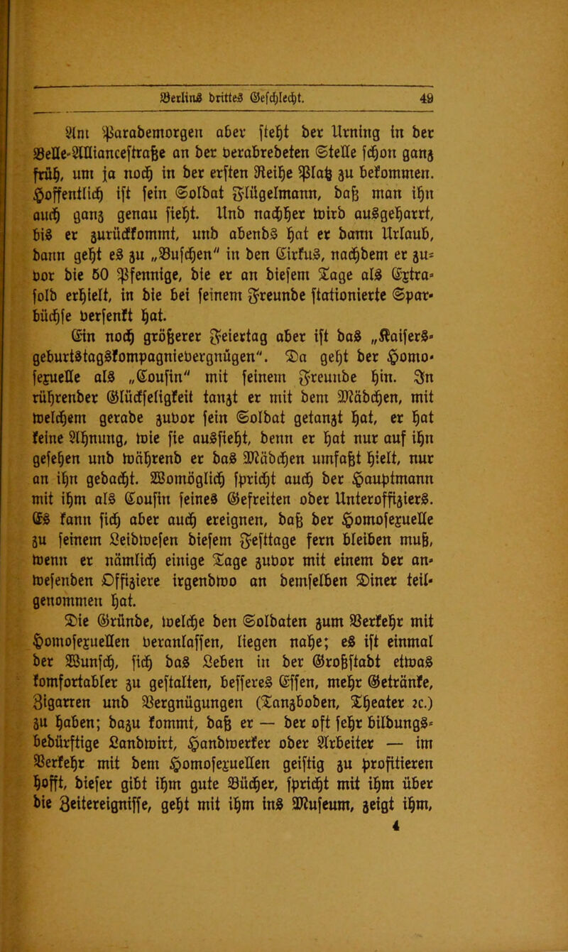 9(m ^^arabemorgeu abei* fielet ber Urning in bcr SSeHe-SlHianceftrafee on ber Derobrebetcn ©teile fd^on ganj frü§, um ia nod^ in ber erften IHeil^c äu befommcn. hoffentlich ift fein ©olbat g^lüflclmonn, ba^ man i^n aud^ gons genau fieht. Unb nachher ioirb auSgeharrt, bis er äurüdffommt, unb abenbS h^t er bann Urlaub, bann geht eS su „33ufdhen in ben ©irfuS, nadhbem er ju* Oor bie 60 5|3fennige, bie er an biefem 3^age alS S-jira» folb erhielt, in bie bei feinem 3^reunbc ftationierte ©por* büchfe berfenft hot- Gin nodh größerer O^eiertag ober ift baS ,,5^aiferS« geburtStogSfompogniebergnügen. ®a geht ber homo* fejueUe oIS „Goufin mit feinem f^reuube h'b. 3in rührenber ©lüdffeligfeit ton^t er mit bem 3?täbdhen, mit melchern gerabe pbor fein ©olbot getankt h^t h^t feine Slhnung, toie fie auSfieht, beim er hat nur auf ihn gefehen unb mnhrenb er boS 3Jtöbdhen umfoßt hielt, nur an ihn gebadht. SBomöglidh fprid^t audh ber hauptmonn mit ihm als Goufin feines ©efreiten ober Unteroffiziers. GS fann fidh aber oudh ereignen, baß ber hobtofejueKe gu feinem Seibloefen biefem f^efttoge fern bleiben muß, toenn er nämlich einige Sloge zubor mit einem ber on» ioefenben Dffijiere irgenbioo on bemfelben 2)iner teil* genommen hat. ®ie ©rünbe, Joeldhe ben ©olboten jum SSerfehr mit homofejueHen beronloffen, liegen nahe; eS ift einmal ber SBunfdh, fidh ^aS Öeben in ber ©roßftabt ettoaS fomfortabler ju geftalten, beffereS Gffen, mehr ©etränfe, Siganen unb 33ergnügungen (^Congboben, SÜh^ater k.) ZU haben; bozu fommt, boß er — ber oft fehr bilbungS» bebürftige fianbtoirt, hanbioerfer ober Slrbeitcr — im Sßerfehr mit bem homofei’ueUen geiftig z« hofft, biefer gibt ihm gute öüdher, fpridht mit ihm über bie 3«tereigniffe, geht mit ihm inS 3Iiufeum, zeigt ihw*' 4